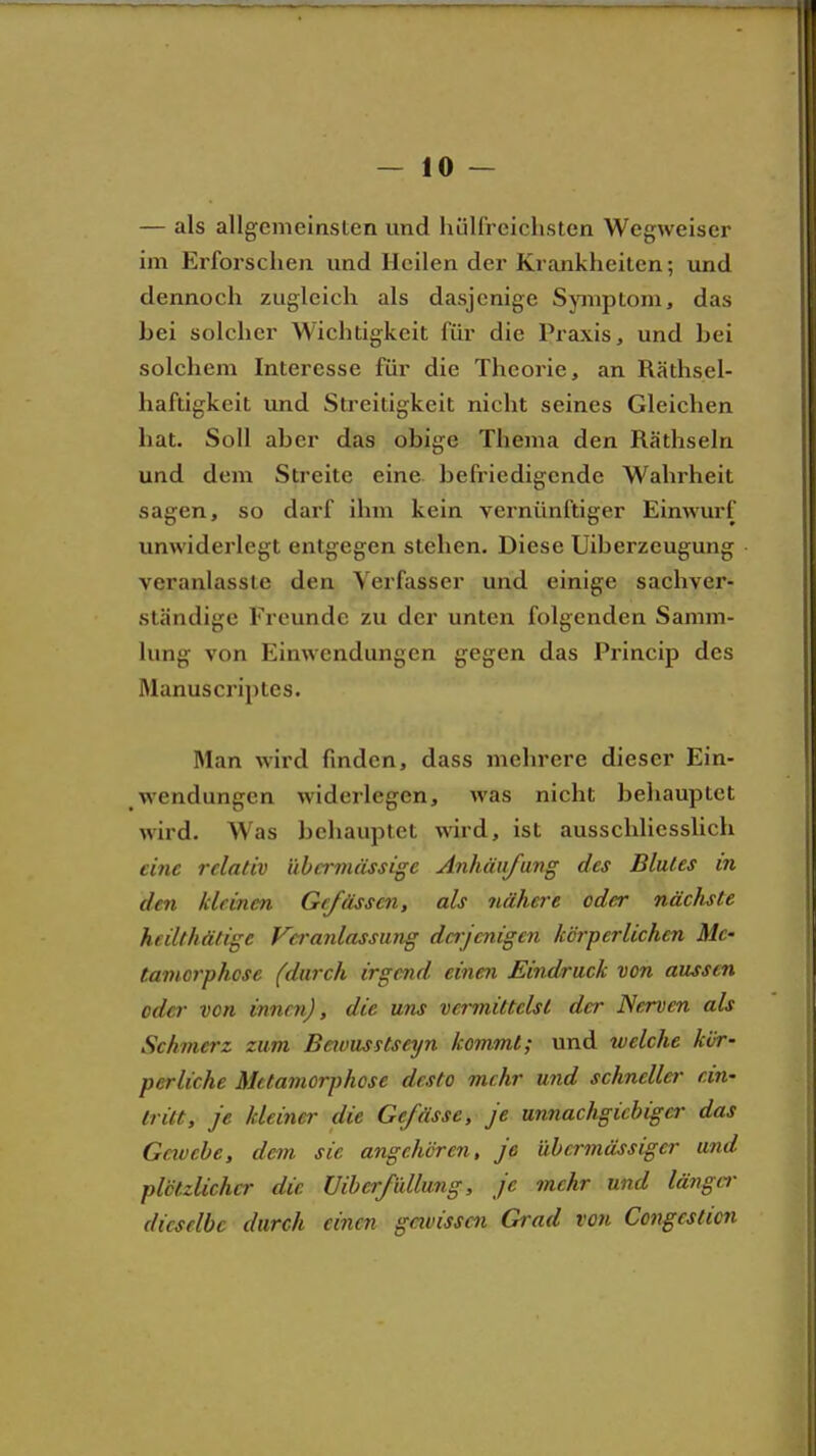 — als allgemeinsten und hüll'rcichsten Wegweiser im Erforschen und Heilen der Krankheiten; und dennoch zugleich als dasjenige Symptom, das bei solcher Wichtigkeit für die Praxis, und bei solchem Interesse für die Theorie, an Räthsel- haftigkeit und Streitigkeit nicht seines Gleichen bat. Soll aber das obige Thema den Räthseln und dem Streite eine befriedigende Wahrheit sagen, so darf ihm kein vernünftiger Einwurf unwiderlegt entgegen stehen. Diese Uiberzeugung veranlasste den Verfasser und einige sachver- ständige Freunde zu der unten folgenden Samm- lung von Einwendungen gegen das Princip des Manuscriptes. Man wird finden, dass mehrere dieser Ein- wendungen widerlegen, was nicht behauptet wird. Was behauptet wird, ist ausschliesslich eine relativ übcrnuissige Anhäufung des Blutes in den kleinen Grßissen, als nähere oder nächste heilthätige Va-anlassung dajenigen körperlichen Me- tamorphose (durch irgend einen Eindruck von aussen oder von innen), die uns vermittelst der Nerven als Schmerz zum Beivusstseyn kommt; und welche kör- perliche Metamorphose desto mehr und schneller ein- tritt, je kleiner die Gefässe, je unnachgiebiger das Gavcbe, dem sie angehören, je übermässiger und plötzlicher die Uiberfidlung, je mehr und länger dieselbe durch einen gavisscn Grad von Congeslicn