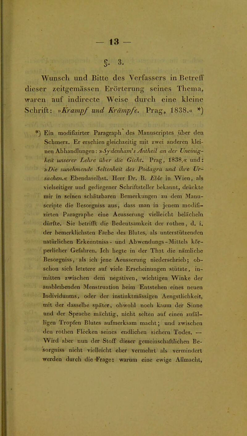 §. 3. Wunsch und Bitte des Verfassers in Betreff dieser zeitgemässen Erörterung seines Thema, waren auf indirecte Weise durch eine kleine Schrift: Krmnpf und Krämpfe. Prag, 1838.« *) *) Ein mocIiGzirter Paragraph des Manuscriplcs über den Schmerz. Er erschien gleichzeitig mit zwei anderen klei- nen Abhantllungen: »SydcnJumi's Anlheil an der Uneinig- keil luiserer Lehre über die Gicht. Prag, 1838^« und: »Die zunehmende Selienheit des Podagra und ihre Ur- sachen.« Ebendaselbst. Herr Dr. B. Eble in Wien, als vielseitiger und gediegener Schriftsteller bekannt, drückte mir in seinen schfilzbaren Bemerkungen zu dem Manu- scripte die Besorgniss aus, dass man in jenem modifi- zirten Paragraphc eine Aeusserung vielleicht beläcliela dürfte. Sic betrifft die Bedeutsamkeit der rotben, d, i, der bemerklichsten Farbe des Blutes, als unterstützenden natürlichen Erkenntniss- und Abwendungs-Mittels kör- perlicher Gefahren. Ich hegte in der That die nämliche Besorgniss, ■ als ich jene Aeusserung niederschrieb; ob- schoa sich letztere auf viele Erscheinungen stützte, in- mitten zwischen dem negativen, ■wichtigen W^inke der ausbleibenden Menstruation beim Entstehen eines neuen Individuums, oder der instinklmässigen Aengstliclikeit, mit der dasselbe später, obwohl noch kaum der Sinne und der Sprache mächtig, nicht selten auf einen zufäl- ligen Tropfen Blutes aufmerksam macht; und zwischen den rotben Flecken seines endlichen sichern Todes. — Wird aber nun der Stoff dieser gemeinschaftlichen Be- sorgniss niclit vielleicht eher vermehrt als vermindert werden durch die-Frage: warum eine ewige Allmacht,