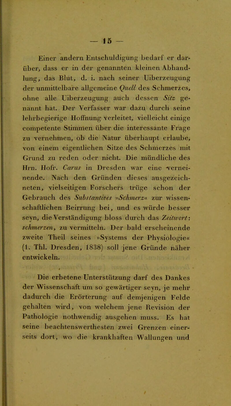 Einer andern Entschuldigung bedarf er dar- über, dass er in der genannten kleinen Abhand- lung, das Blut, d. i. nach seiner Uiberzeugung der unmittelbare allgemeine Quell des Schmerzes, ohne alle Uiberzeugung auch dessen Sitz ge- nannt hat. Der Verfasser war dazu durch seine lehrbegierige HofFnung^ verleitet, vielleicht einige competente Stimmen über die interessante Frage zu vernehmen, ob die Natur überhaupt erlaube, von einem eigentlichen Sitze des Schmerzes mit Grund zu reden oder nicht. Die mündliche des Hrn. Hofr. Carus in Dresden war eine ■vernei- nende. Nach den Gründen dieses ausgezeich- neten, vielseitigen Forschers trüge schon der Gebrauch des Substantives »Scktncrza zur wissen- schaftlichen Beirrung bei, und es würde besser seyn, die Verständigung bloss durch das Zeilwort i schmerzen, zu vermitteln. Der bald erscheinende zweite Theil seines »Systems der Physiologie« (1. Thl. Dresden, 1838) soll jene Gründe näher entwickeln. Die erbetene Unterstützung darf des Dankes der Wissenschaft um so gewärtiger seyn, je mehr dadurch die Erörterung auf demjenigen Felde gehalten wird, von welchem jene Bevision der Pathologie nothwendig ausgehen muss. Es hat seine beachtenswerthesten zwei Grenzen einer- seits dort, wo die krankhaften Wallungen und