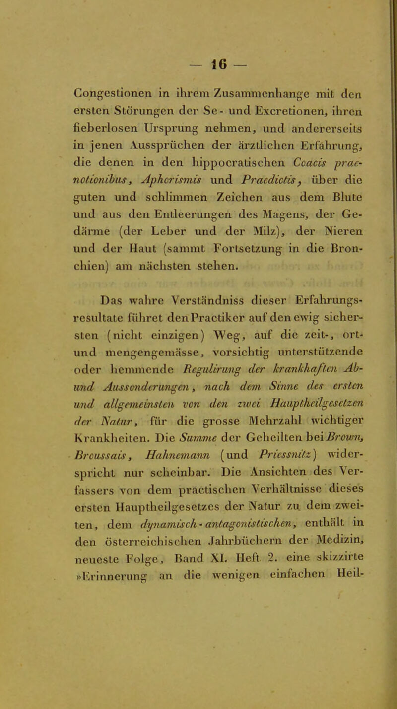 Congesüonen in ihrem Ziisammcnliange mit den ersten Störungen der Se- und Exeretioncn, ihren fieberlosen Ursprung nehmen, und andererseits in jenen Aussprüchen der ärzlHchen Erfährung, die denen in den hippocratischen Coacis pi-ae- notionibiis, Aphci-ismis und Pracdictis, über die guten und schHmmen Zeichen aus dem Blute und aus den Entleerungen des Magens, der Ge- därme (der Leber und der Milz), der Nieren und der Haut (sammt Fortsetzung in die Bron- chien) am nächsten stehen. Das wahre Verständniss dieser Erfahrungs- rcsultate luhret denPractiker auf den ewig sicher- sten (nicht einzigen) Weg, auf die zeit-, ort- und mengengemässe, vorsichtig unterstützende oder hemmende Rcgulirung der krankhaften Ab- imd Aussonderungai, nach dem Sinne des ersten und allgemeinsten von den zwei Haupthcilgcselzen der I^atur, für die gi'osse Mehrzahl wichtiger Krankheiten, Die Summe der Geheilten bei jB/'öi//«, Brciissais, Hahncmann (und Pricssnilz) wider- spricht nur scheinbar. Die Ansichten des Ver- fassers von dem practischen Verhältnisse dieses ersten Hauptheilgesetzes der Natur zu dem zwei- ten, dem dynamisch-antagonistischen, enthält in den österreichischen Jahrbüchern der Medizin, neueste Folge, Band XI. Heft 2. eine skizzirte »Erinnerung an die wenigen einfachen Heil-