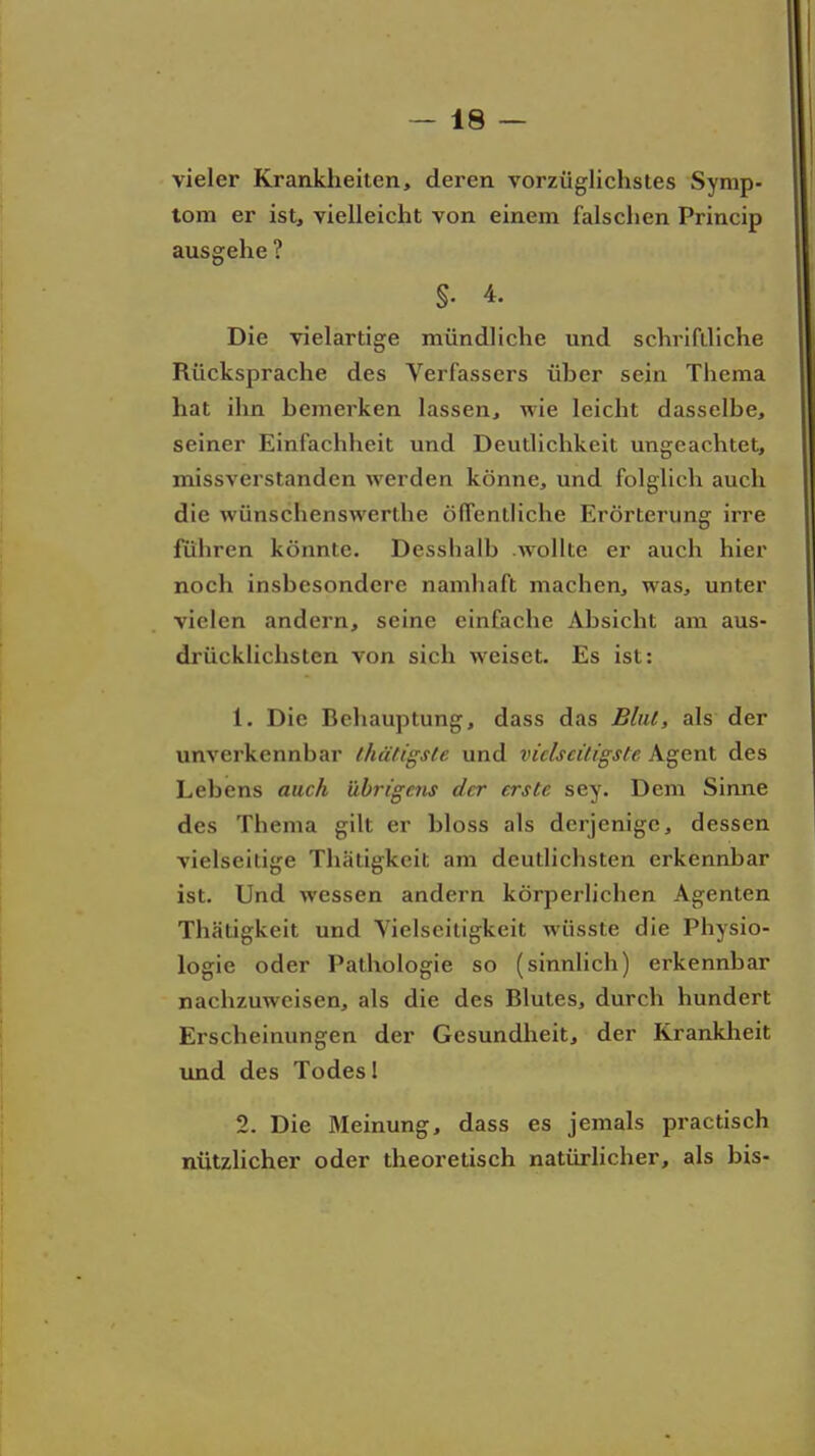 vieler Krankheiten, deren vorzüglichstes Symp- tom er ist, vielleicht von einem falschen Princip ausgehe ? §. 4. Die vielartige mündliche und schrifiliche Rücksprache des Verfassers üher sein Thema hat ihn hemerken lassen, wie leicht dasselbe, seiner Einfachheit und Deutlichkeit ungeachtet, missverstanden werden könne, und folglich auch die wünschenswerthe öffentliche Erörterung irre fuhren könnte. Desshalb wollte er auch hier noch insbesondere namhaft machen, was, unter vielen andern, seine einfache Absicht am aus- drücklichsten von sich weiset. Es ist: 1. Die Behauptung, dass das Blut, als der unverkennbar thätigste und vielseitigste Agent des Lebens auch übrigens der erste sey. Dem Sinne des Thema gilt er bloss als derjenige, dessen vielseitige Thiitigkcit am deutlichsten erkennbar ist. Und wessen andern körperlichen Agenten Thätigkeit und Yielscitigkeit wüsste die Physio- logie oder Pathologie so (sinnlich) erkennbar nachzuweisen, als die des Blutes, durch hundert Erscheinungen der Gesundheit, der Krankheit und des Todes I 2. Die Meinung, dass es jemals practisch nützlicher oder theoretisch natürlicher, als bis-