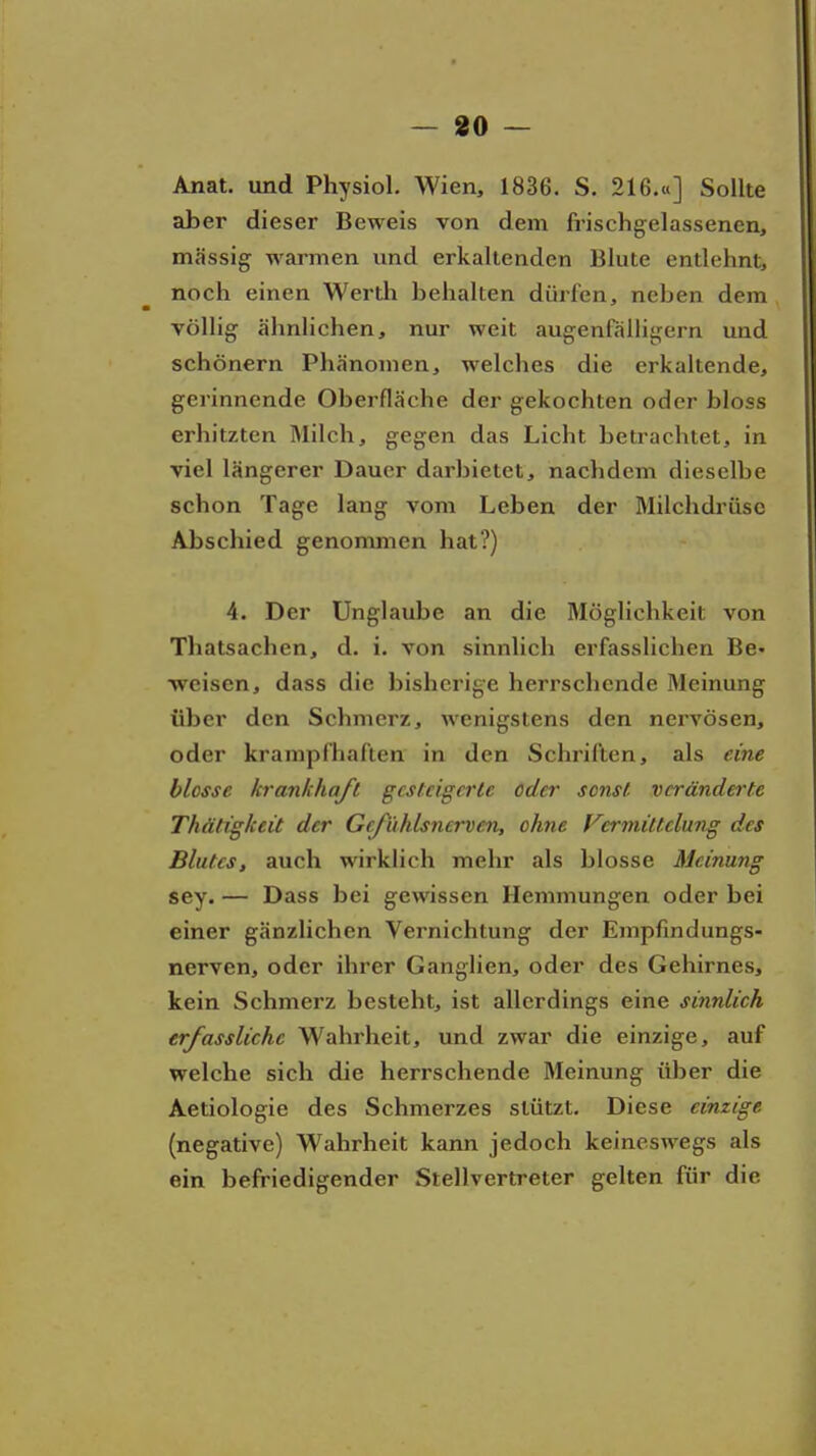 — «0 — Anat. und Physiol. Wien, 1836. S. 216.tt] Sollte aber dieser Beweis von dem frischgelassencn, massig warmen und erkaltenden Blute entlehnt, noch einen Werth behalten dürfen, neben dem völlig ähnlichen, nur weit augenfälligem und schönern Phänomen, welches die erkaltende, gerinnende Oberfläche der gekochten oder bloss erhitzten Milch, gegen das Licht betrachtet, in viel längerer Dauer darbietet, nachdem dieselbe schon Tage lang vom Leben der Milchdi-üsc Abschied genommen hat?) 4. Der Unglaube an die Möglichkeit von Thatsachen, d. i. von sinnlich erfasslichen Be- weisen, dass die bisherige herrschende Meinung über den Schmerz, wenigstens den nervösen, oder krampfhaften in den Schriften, als eine blosse krankhaft gcstcigcrU oder sonst- vcrändei-te Thätißkeit der Grjiihlsnerven, ohne Vcrmiltclung des Blutes, auch wirklich mehr als blosse Meinung sey. — Dass bei gewissen Hemmungen oder bei einer gänzlichen Vernichtung der Empfindungs- nerven, oder ihrer Ganglien, oder des Gehirnes, kein Schmerz besteht, ist allerdings eine sinnlich erfassUchc Wahrheit, und zwar die einzige, auf welche sich die herrschende Meinung über die Aetiologie des Schmerzes stützt. Diese einzige (negative) Wahrheit kann jedoch keineswegs als ein befriedigender Stellvertreter gelten für die