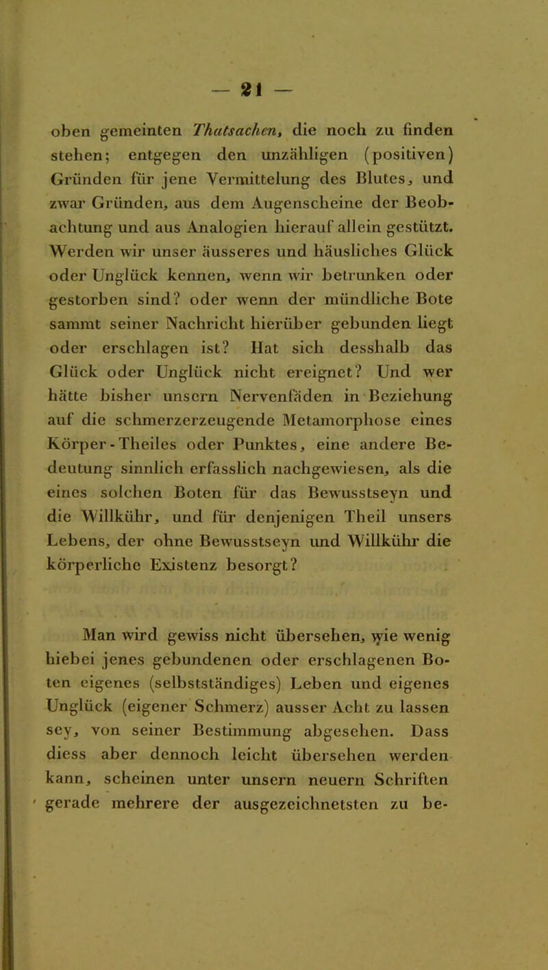 oben gemeinten Thatsachen, die noch zu finden stehen; entgegen den unzähhgen (positiven) Gründen für jene Vermittelung des Blutes, und zwar Gründen, aus dem Augenscheine der Beob- achtung und aus Analogien hierauf allein gestützt. Werden wir unser äusseres und häusliches Glück oder Unglück kennen, wenn wir betrunken oder gestorben sind? oder wenn der mündliche Bote sammt seiner Nachricht hierüber gebunden liegt oder erschlagen ist? Hat sich desshalb das Glück oder Unglück nicht ereignet? Und wer hätte bisher unscrn Nervenfäden in Beziehung auf die schmerzerzeugende Metamorphose eines Körper-Theiles oder Punktes, eine andere Be- deutung sinnlich erfasslich nachgewiesen, als die eines solchen Boten für das Bewusstseyn und die Willkühr, und für denjenigen Theil unsers Lebens, der ohne Bewusstseyn imd Willkühr die körperliche Existenz besorgt? Man wird gewiss nicht übersehen, ^ie wenig hiebei jenes gebundenen oder erschlagenen Bo- ten eigenes (selbstständiges) Leben und eigenes Unglück (eigener Schmerz) ausser Acht zu lassen sey, von seiner Bestimmung abgesehen. Dass diess aber dennoch leicht übersehen werden kann, scheinen unter unsern neuern Schriften ' gerade mehrere der ausgezeichnetsten zu be-