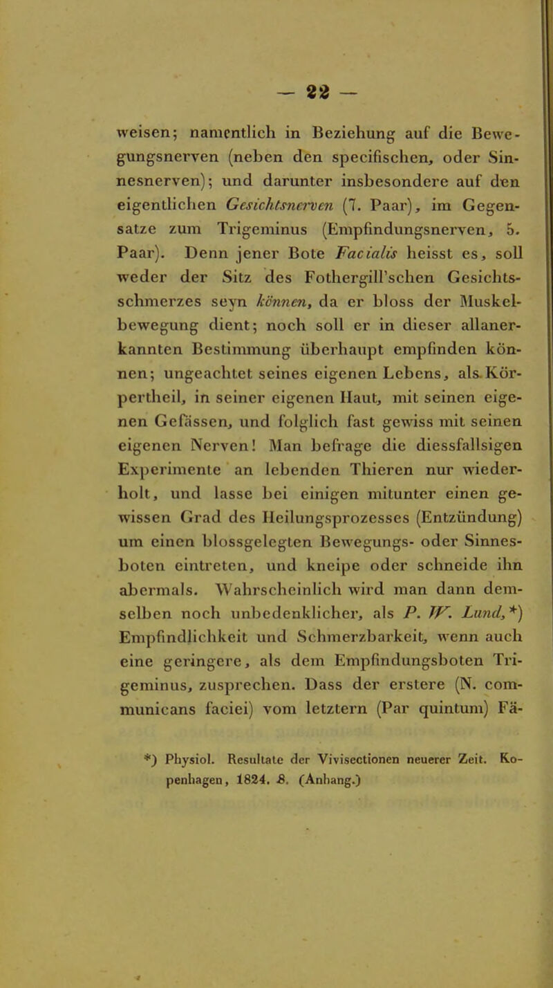 — an- weisen; namentlich in Beziehung auf die Bewe- gungsnerven (neben den specifischen, oder Sin- nesnerven); und darunter insbesondere auf den eigentHcFien Gesichtsnerven (7. Paar), im Gegen- satze zum Trigeminus (Empfmdungsnerven, 5. Paar). Denn jener Bote Facialis heisst es, soll weder der Sitz des Fothergiirschen Gesichts- schmerzes seyn können, da er bloss der Bluskel- bewegung dient; noch soll er in dieser allaner- kannten Bestimmung überhaupt empfinden kön- nen; ungeachtet seines eigenen Lebens, als-Kör- pertheil, in seiner eigenen Haut, mit seinen eige- nen Gefassen, und folglich fast gewiss mit seinen eigenen Nerven! Man befi-age die diessfallsigen Experimente an lebenden Thieren nur wieder- holt, und lasse bei einigen mitunter einen ge- wissen Grad des Heilungsprozesses (Entzündung) um einen blossgelegten Bewegungs- oder Sinnes- boten eintreten, und kneipe oder schneide ihn abermals. Wahrscheinlich wird man dann dem- selben noch unbedenklicher, als P. TV. Lund,'^) Empfindlichkeit und Schmerzbarkeit, wenn auch eine geringere, als dem Empfindungsboten Tri- geminus, zusprechen. Dass der erstere (N. com- municans faciei) vom letztern (Par quintum) Fä- *) Physiol. Resullalc der Vivisectionen neuerer Zeit. Ko- penhagen, 1824. 8. (Anhang.)