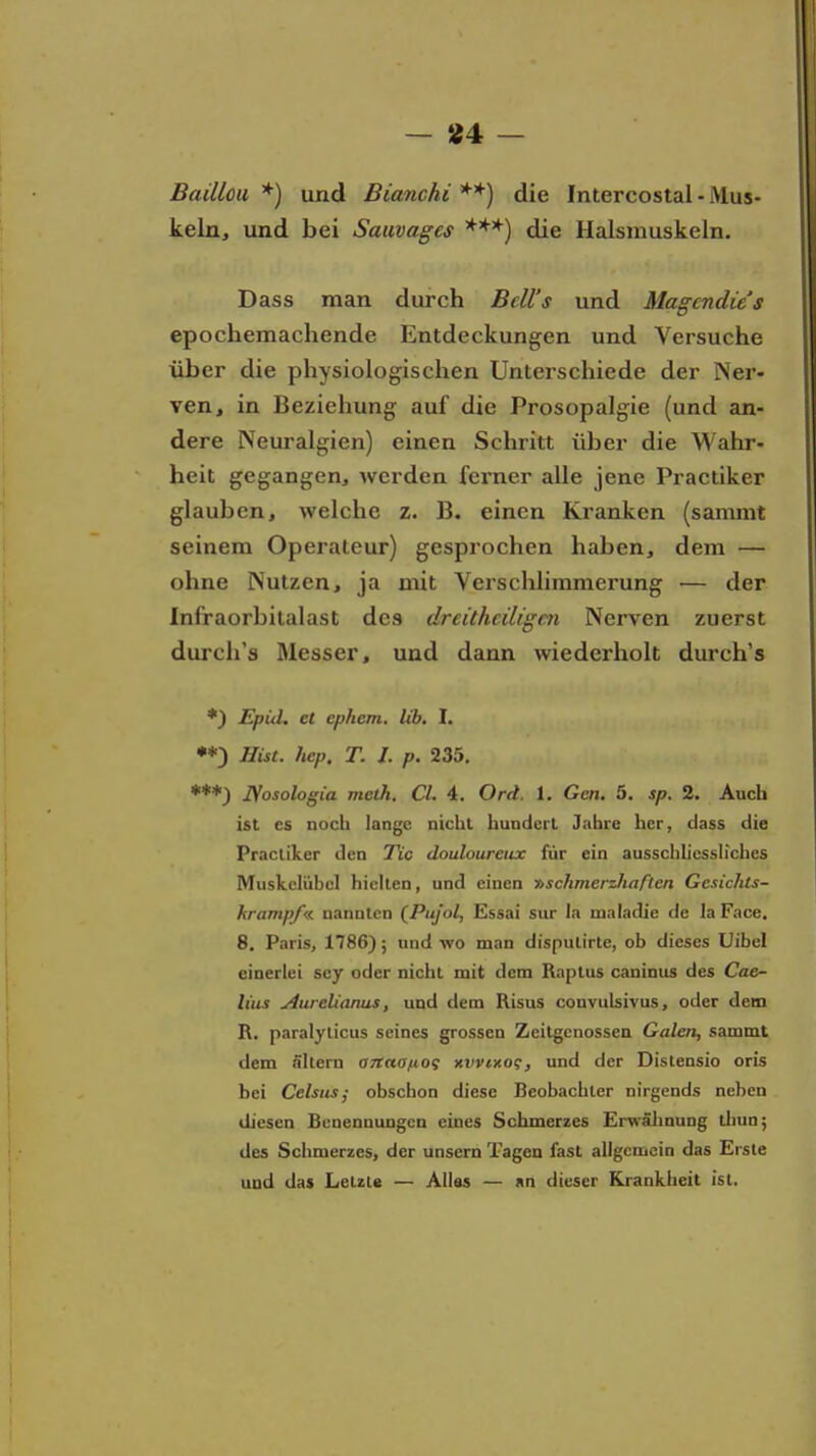 - 554 - Baillou *) und Bianchi **) die Intercostal - Mus- keln, und bei Sauvages die Halsmuskeln. Dass man durch BcU's und Magcndie's epochemachende Entdeckungen und Versuche über die physiologischen Unterschiede der Ner- ven, in Beziehung auf die Prosopalgie (und an- dere Neuralgien) einen Schritt über die Wahr- heit gegangen, werden ferner alle jene Practiker glauben, welche z. B. einen Kranken (sammt seinem Operateur) gesprochen haben, dem — ohne Nutzen, ja mit Verschlimmerung — der Infraorbitalast des dreüheiligen Nerven zuerst durch's Messer, und dann wiederholt durch's *) Epid, et ephem. lib. I. **) Hist. hep. T. I. p. 235. JSosologia meth. Cl. 4. Ord. 1. Gen. 5. sp. 2. Auch ist es noch lange nicht hundert Jnhre her, dass die Practiker den Tic douloureiix für ein ausschliessh'ches Muskelübel hielten, und einen »schmerzJiaften Gesichts- hrampf«. nannten (Puj'ol, Essai sur la maladie de la Face. 8. Paris, 1786); und wo man dispulirte, ob dieses Uibel einerlei scy oder nicht mit dem Raptus caninus des Cae- li'us j4urelianus, und dem Risus convulsivus, oder dem R. paralylicus seines grossen Zeilgenossen Galen, sammt dem filtern anaa/nog xvvixog, und der Distensio oris bei Celsus,• obschon diese Beobachter nirgends neben diesen Benennungen eines Schmerzes Erwälinung tliun; des Schmerzes, der unsern Tagen fast allgemein das Erste und da» Letzte — Alias — an dieser Krankheit ist.