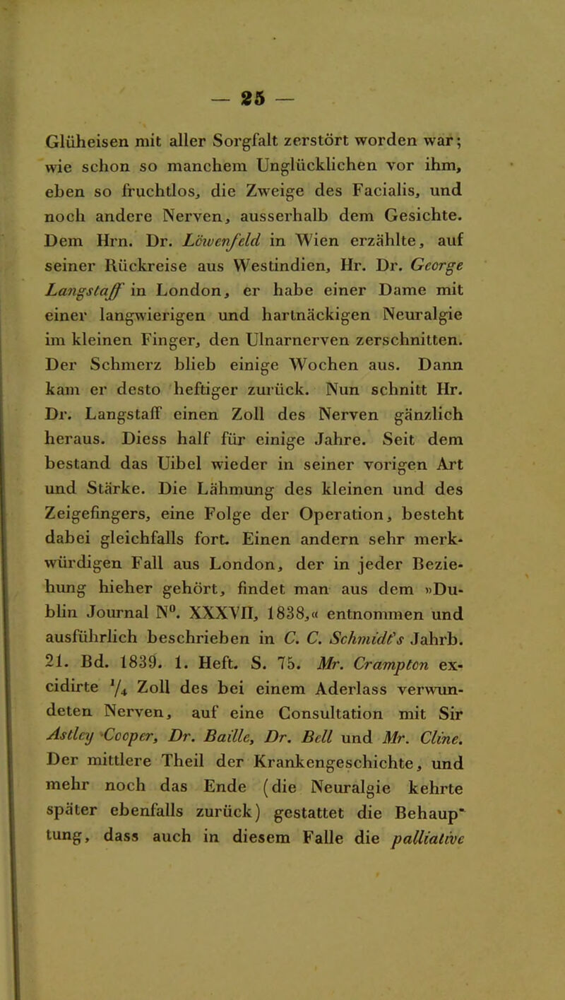 Glüheisen mit aller Sorgfalt zerstört worden war; wie schon so manchem Ung-lücklichen vor ihm, eben so fruchtlos^ die Zweige des Facialis, und noch andere Nerven, ausserhalb dem Gesichte. Dem Hrn. Dr. Lcwenfeld in Wien erzählte, auf seiner Rückreise aus Westindien, Hr. Dr. George Langstaff in London, er habe einer Dame mit einer langwierigen imd hartnäckigen Neuralgie im kleinen Finger, den Ulnarnerven zerschnitten. Der Schmerz blieb einige Wochen aus. Dann kam er desto heftiger zurück. Nun schnitt Hr. Dr. Langstaff einen Zoll des Nerven gänzlich heraus. Diess half für einige Jahre. Seit dem bestand das Uibel wieder in seiner vorigen Art und Stärke. Die Lähmung des kleinen und des Zeigefingers, eine Folge der Operation, besteht dabei gleichfalls fort. Einen andern sehr merk- würdigen Fall aus London, der in jeder Bezie- hung hieher gehört, findet man aus dem »Du- bUn Journal N». XXXYH, 1838,« entnommen und ausführlich beschrieben in C. C. Schmidts Jahrb. 21. Bd. 1839. 1. Heft. S. 75. Mr. Cramptcn ex- cidirte Y4 Zoll des bei einem Aderlass verwun- deten Nerven, auf eine Consultation mit Sir Astley -Cooper, Dr. Baille, Dr. Bell und Mr. Cline. Der mittlere Theil der Krankengeschichte, und mehr noch das Ende (die Neuralgie kehrte später ebenfalls zurück) gestattet die Behaup* tung, dass auch in diesem Falle die palliative