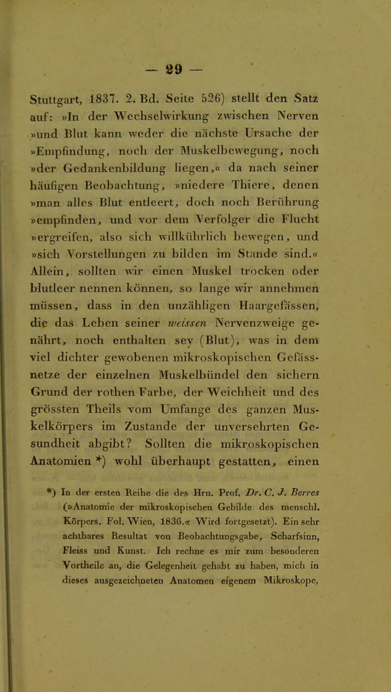 — 89 — Stuttgart, 1837. 2. Bd. Seite 526) stellt den Satz auf: »In der Wechselwirkung zwischen Nerven »und Blut kann weder die nächste Ursache der »Empfindung-, noch der Muskelbewegung, noch »der Gedankenbildung liegen,« da nach seiner häufigen Beobachtung, »niedere Thiere, denen »man alles Blut entleert, doch noch Berührung »empfinden, und vor dem Verfolger die Flucht »ergi'cifen, also sich willkührlich bewegen, und »sich Vorstellungen zu bilden im Stande sind.« Allein, sollten wir einen Muskel trocken oder blutleer nennen können, so lange wir annehmen müssen, dass in den unzähligen Haargefassen, die das Leben seiner weissen Nervenzweige ge- nährt, noch enthalten sey (Blut), was in dem viel dichter gewobenen mikroskopischen Gefass- netze der einzelnen Muskelbündel den sichern Grund der rothen Farbe, der Weichheit und des grössten Theils vom Umfange des ganzen Mus- kelkörpers im Zustande der unversehrten Ge- sundheit abgibt? Sollten die mikroskopischen Anatomien *) wohl überhaupt gestatten, einen *) In der ersten Reihe die des Hrn. Prof. Dr. C. J. Serres (»Anatomie der mikroskopischen Gebilde des menschl. Körpers. Fol. Wien, 1836.« Wird fortgesetzt). Einsehr achtbares Resultat von Beobachtungsgabe, Scharfsinn, Fleiss und Kunst. Ich rechne es mir zum besonderen Vortheilc an, die Gelegenheil gehabt zu haben, mich in dieses ausgezeichneten Analomen eigenem Mikroskope,