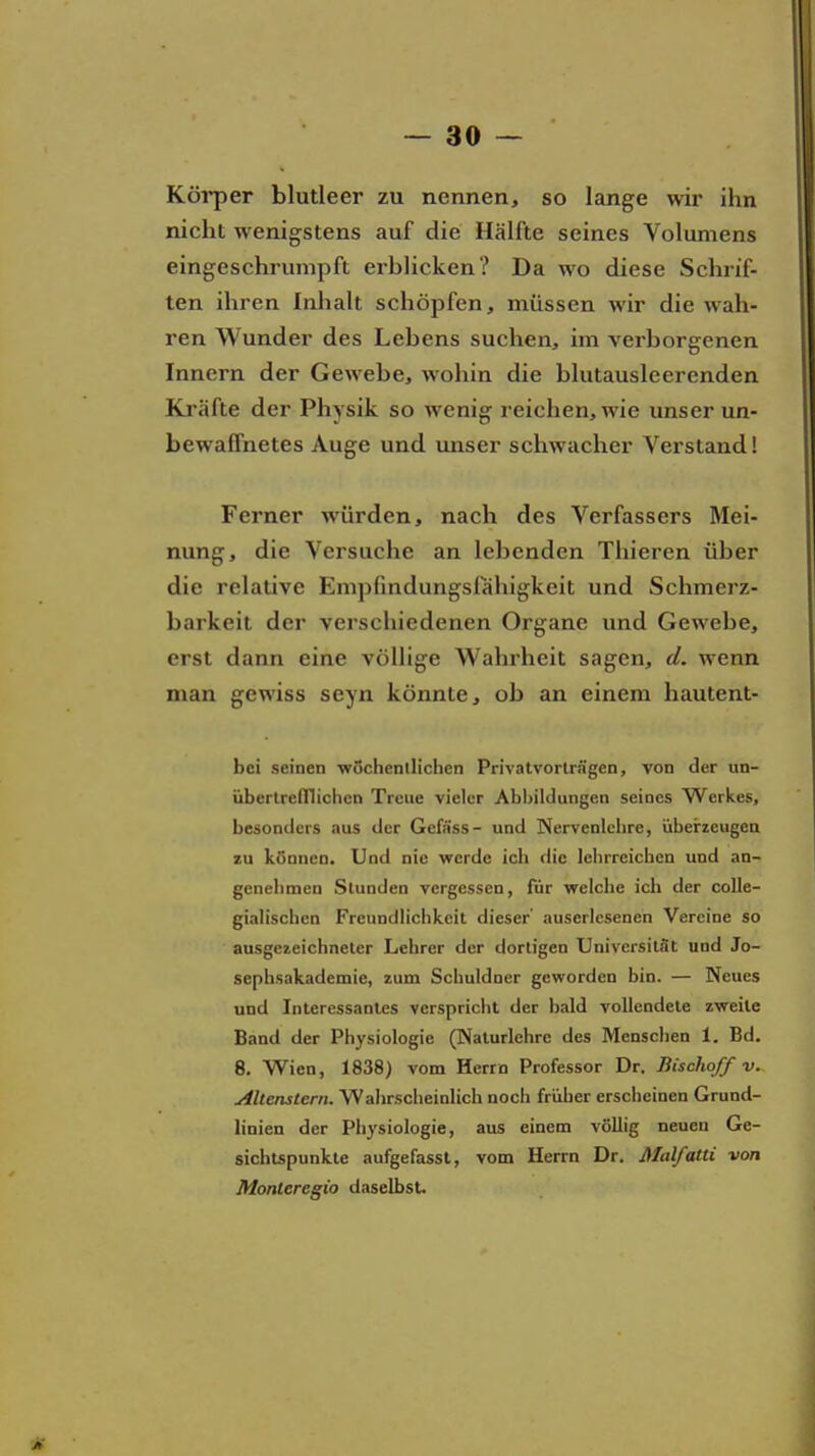 Köi*per blutleer zu nennen, so lange wir ihn nicht wenigstens auf die Hälfte seines Volumens eingeschrumpft erblicken? Da wo diese Schrif- ten ihren Inhalt schöpfen, müssen wir die wah- ren Wunder des Lebens suchen, im verborgenen Innern der Gewebe, wohin die blutausleerenden Kräfte der Physik so wenig reichen, wie unser un- bewaffnetes Auge und imser schwacher Verstand! Ferner würden, nach des Verfassers Mei- nung, die Versuche an lebenden Thieren über die relative Empfmdungsiahigkeit und Schmerz- barkeit der verschiedenen Organe und Gewebe, erst dann eine völlige Wahrheit sagen, d. wenn man gewiss seyn könnte, ob an einem hautent- bei seinen wochenllichcn Privatvorträgen, von der un- übertrefllichen Treue vieler Abbildungen seines Werkes, besonders aus der Gefäss- und Nervenlcbre, übeirzeugea zu können. Und nie werde icb die lehrreichen und an- genehmen Stunden vergessen, für Vielehe ich der coUe- gialiscben Freundlichkeit dieser' auserlesenen Vereine so ausgeieichneter Lehrer der dortigen Universität und Jo- sephsakademie, zum Schuldner geworden bin. — Neues und Interessantes verspricht der bald vollendete zweite Band der Physiologie (Naturlehre des Menschen 1. Bd. 8. Wien, 1838) vom Herrn Professor Dr. Bischoff v. Altenstern. Wahrscheinlich noch früher erscheinen Grund- linien der Physiologie, aus einem völlig neuen Ge- sichtspunkte aufgefassl, vom Herrn Dr. Malfatti von Monteregio daselbst.