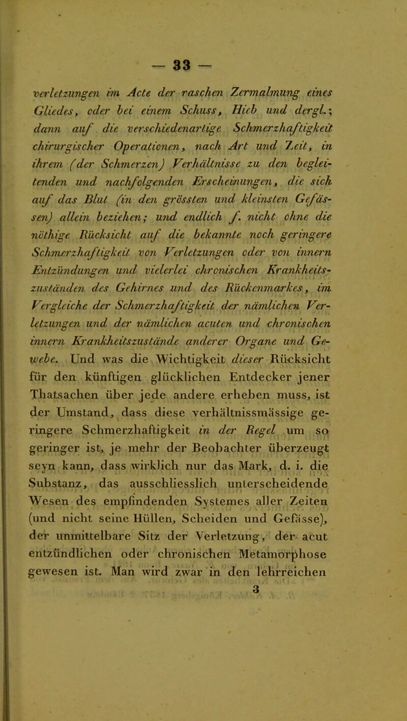 Verletzungen im Acte der raschen Zermalmung eines Gliedes, oder bei einem Schuss, Hieb und dergL\ dann auf die verschiedenartige Schmerzhaftigkeit chirurgischer Operationen, nach Art und Zeit, in ihrem (der Schmerzen) Verhältnisse zu den beglei' tenden und nachfolgenden Erscheinungen, die sich auf das Blut (in den grössten und kleinsten Gefäs- senj allein beziehen; und endlich f. nicht ohne die nöthige Rücksicht auf die bekannte noch geringere Schmerzhaftigkeit von Verletzungen oder von inneru Entzündungen und vielerlei chronischen Krankheits^ zuständen des Gehirnes und des Rückenmarkes, im V'.rglciche der Schmerzhaftigkeit. der nämlichen Ver- letzungen und der nämlichen acuten und thronischen innern Krankheitszustände anderer Organe und Ge- vebe. Und was die Wichtigkeit dieser Rü-cksicht für den künftigen glücklichen Entdecker jener Thatsachen über jede andere erheben muss, ist der Umstand, dass diese verhältnissmässige ge- ringere Schmerzhaftigkeit in der Regel .ma sci| geringer ist, je mehr der Beobachter überzeugt seyn kann, dass wirklich nur das Mark^ d. i. die, Substanz, das ausschliesslich unterscheidende Wesen des empfindenden Systemes aller Zeiten (und nicht seine Hüllen, Scheiden und Gefasse), der unmittelbare Sitz der Verletzung, der- acut entzündlichen oder chronischen Metamorphose gewesen ist. Man wird zwar in den lehrreichen 3