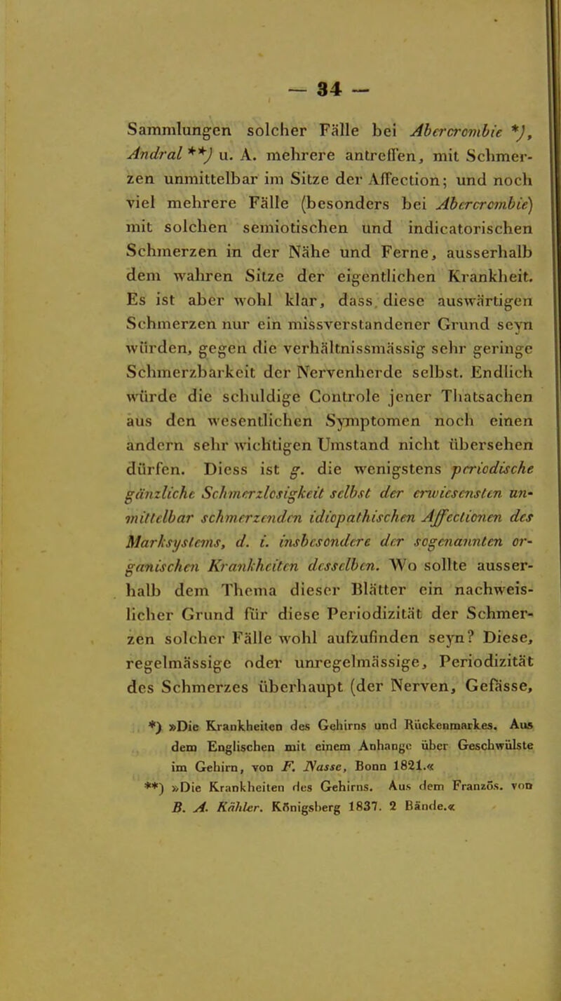 Sammlungen solcher Fälle bei Abercrombie *), Andral**) u. A. mehrere antreffen, mit Schmer- zen unmittelbar im Sitze der Affection; und noch viel mehrere Fälle (besonders bei Abercrombie) mit solchen semiotischen und indicatorischen Schmerzen in der Nähe und Ferne, ausserhalb dem wahren Sitze der eigentlichen Krankheit. Es ist aber wohl klar, dass, diese auswärtigen Schmerzen nur ein missverstandener Grund seyn würden, gegen die verhältnissmässig sehr geringe Schmerzbarkeit der IVervenherde selbst. Endhch würde die schuldige Conlrole jener Thatsachen aus den wesentlichen Symptomen noch einen andern sehr wichtigen Umstand nicht übersehen dürfen. Diess ist g. die wenigstens periodische gänzliche Schmerzlcjtigkeit selbst der erwicscnsUn un- mittelbar schmerzenden idiopathischen Affcctionen des Marksysleins, d. i. insbesondere der sogenannten or- ganischai Krankheiten desselben. Wo sollte ausser- halb dem Thema dieser Blätter ein nachweis- licher Grund für diese Periodizität der Schmer- zen solcher Fälle wohl aufzufinden seyn? Diese, regelmässige odei* unregelmässigc, Periodizität des Schmerzes überhaupt (der Nerven, Gefässe, *) »Die Kjankheit«n des Gehirns und Rückenmarkes. Aus dem Englischen mit einem Anhange über Geschwülste im Gehirn, von F. JNasse, Bonn 1821.« **) »Die Kranklieilen des Gehirns. Aus dem Französ. von B. A. Kahler. KSnigsl)erg 1837. 2 Bände.«