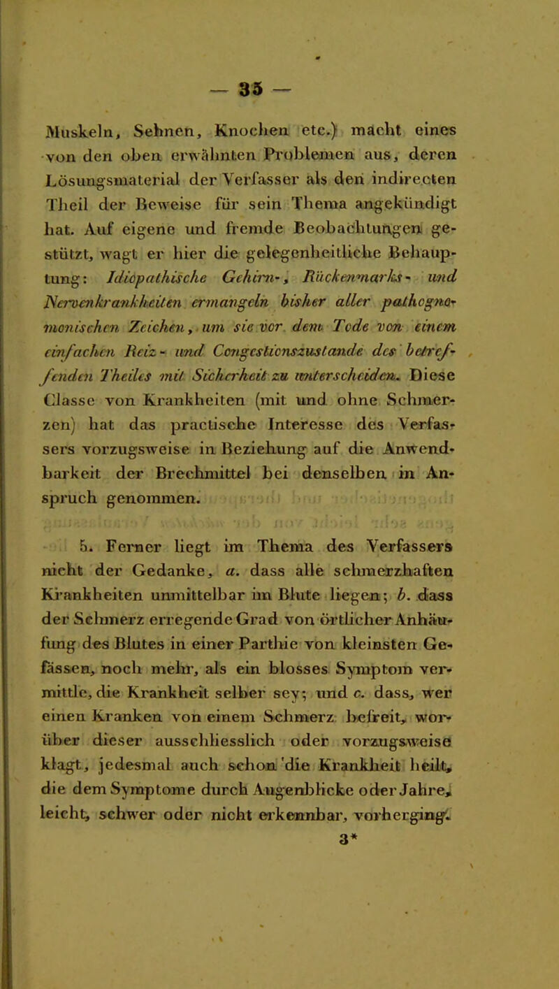 Muskeln, Sehnen, Knochen etc.) macht eines von den oben erwähnten Pi'ublenaen aus, dei'cn Lösungsmaterial der Verfasser als den indire.Gtea Theil der Beweise fiii sein Thema angekündigt hat. Auf eigene und fremde Be ob ach Lungen ge- stützt, wagt er hier die gelegenheitliehe Behaup- tung: Idiopathische Gchirrf, Mückenmarh • und ]Sero€n krank heilen ermangelh bisher aller pathognO' monischcn Zeichen,, um sie vor dent Tode von einem einfachen Reiz - und Congcslicnszustande des bctref' /enden Theiles mit Sicherheit zu imterschcidm^ Die«e Classe von Krankheiten (mit iimd ohne Schmer- zen) hat das practische Interesse des Verfas- sers vorzugsweise in Beziehung auf die Anwend« barkeit der Brechmittel bei denselben • in An- spruch genommen. 5. Ferner liegt im Thema des Veirfasser» nicht der Gedanke, a. dass alle schmerzhaften Ki'ankheiten unmittelbar im Blute liegen; b. daas der Schmerz erregende Grad von t>rthcher Anhäütf fang des Blutes in einer Parthie von kleinsten Ge- lassen, noch mehr, als ein blosses S^inptom ver- mittle, die Krankheit selber sey; .tind c, dass, weu einen Kranken von einem Schmerz befreit, wor« über dieser ausschliesslich oder voraugs.weiscs klagt, jedesmal auch schon 'die Krankheit heilt;, die dem Symptome durch Augenl^Hcke oderJahrei leicht, schwer oder nicht eakemnbar, vorhergingt« 3*