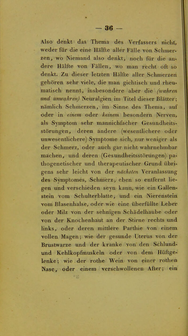 Also denkt das Thema des Verfassers niclit, weder für die eine Hälfte aller Fälle von Schmer- zen, wo Niemand also denkt, noch für die an- dere Hälfte von Fällen, wo man recht oft so denkt. Zu dieser letzten Hälfte aller Schmerzen gehören sehr viele, die man gichtisch und rheu- matisch nennt, insbesondere aber die (wahren und unwahren) Neuralgien im Titel dieser Blätter; nämlich Schmerzen, im Sinne des Thema, auf oder in einem oder keinem besondern Nerven, als Symptom sehr mannichfacher Gesundheits- störungen, deren andere (wesentlichere oder unwesentlichere) Symptome sich, nur weniger als der Schmerz, oder auch gar nicht wahrnehmbar machen, und deren (Gesundheitsstörungen) pa- tliogenetischer und therapeulisclier Grund übri- gens sehr leicht von der nächsten Veranlassung des Symptomes, Schmerz, eben so entfernt lie- gen und verschieden seyn kann, wie ein Gallen- stein vom Schulterblatte, und ein Nierenstein vom Blasenhalse, oder wie eine überfüllte Leber oder Milz von der sehnigen Schädelhaube oder von der Knochenhaut an der Stirne rechts und links, oder deren mittlere Parthie von einem vollen Magen; wie der gesunde Uterus von der Brustwarze und der kranke von den Schlund- und Kehlkopfmuskeln oder von dem Hüftge- lenke ; wie . der rothe Wein von einer rothen Nase, oder einem verschwollenen After; ein