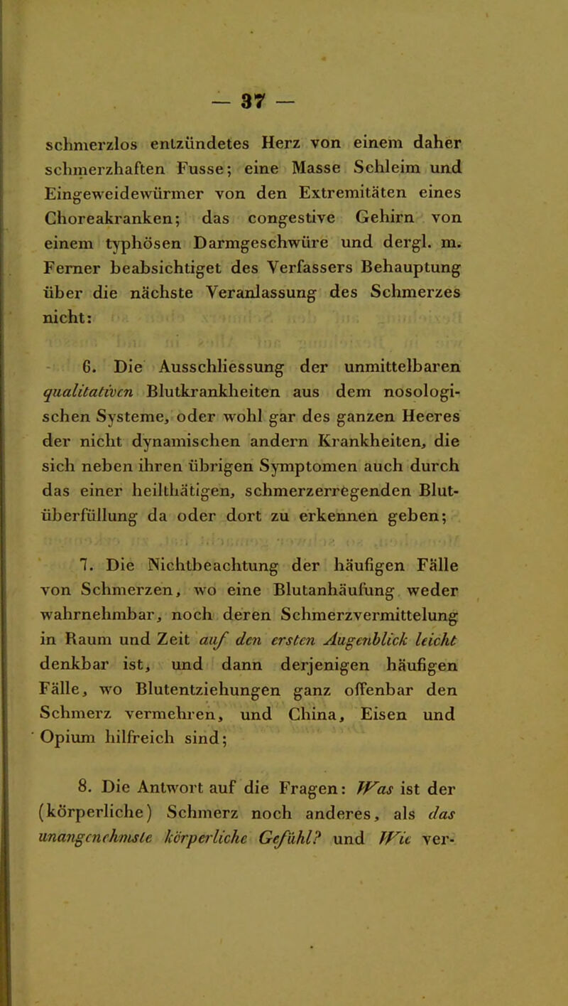 schmerzlos entzündetes Herz von einem daher schmerzhaften Fusse; eine Masse Schleim und Eingeweidewürmer von den Extremitäten eines Choreakranken; das congestive Gehirn von einem typhösen Darmgeschwüre und dergl. Ferner beabsichtiget des Verfassers Behauptung über die nächste Veranlassung des Schmerzes nicht: 6. Die Ausschliessung der unmittelbaren qualitativen Blutkrankheiten aus dem nosologi- schen Systeme, oder wohl gar des ganzen Heeres der nicht dynamischen andern Krankheiten, die sich neben ihren übrigen Symptomen auch durch das einer heilthätigen, schmerzerregenden Blut- überfüllung da oder dort zu erkennen geben; 7. Die Nichtbeachtung der häufigen Falle von Schmerzen, wo eine Blutanhäufung weder wahrnehmbar, noch deren Schmerzvermittelung in Raum und Zeit auf den ersten Augenblick leicht denkbar ist, und dann derjenigen häufigen Fälle, wo Blutentziehungen ganz offenbar den Schmerz vermehren, und China, Eisen und Opium hilfreich sind; 8. Die Antwort auf die Fragen: Was ist der (körperliche) Schmerz noch anderes, als das unangenehmste körperliche Gefühl? und Wit ver-