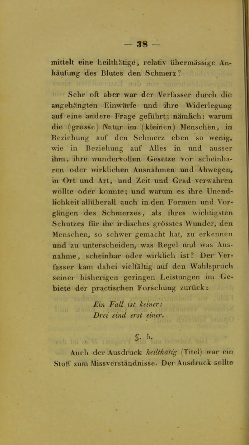 mittelt eine heilthätigo, relativ übermässige An- häufung des Blutes den Schmerz? Sehr oft aber war der Verfasser durch die angehängten Einwürfe und ihre Widerlegung auf eine andere Frage geführt; nämlich: warum die (grosse) Natur im (kleinen) Menschen, in Beziehung auf den Schmerz eben so wenig, wie in Beziehuns: auf Alles in und ausser ihm, ihre Tnindei-VoUen Gesetze vor scheinba- ren oder wirklichen Ausnahmen und Abwegen, in Ort und Art, und Zeit und Grad verwahren wollte oder konnte; und warum es ihre Unend- lichkeit allüberall auch in den Formen und Vor- gängen des Schmerzes, als ihres wichtigsten Schutzes für ihr irdisches grösstes Wunder, den Menschen, so schwer gemacht hat, zu erkennen und zu unterscheiden, was Regel und was Aus- nahme, scheinlDar oder wirklich ist ? Der Ver- fasser kam dabei vielfältig auf den Wahlspruch seiner bisherigen geringen Leistungen im Ge- biete der practischen Forschung zurück: Ein Fall ist keiner: Drei sind erst einer. Auch der Ausdruck hrilthälig (Titel) war ein Stoff zum Missverständnisse. Der Ausdruck sollte