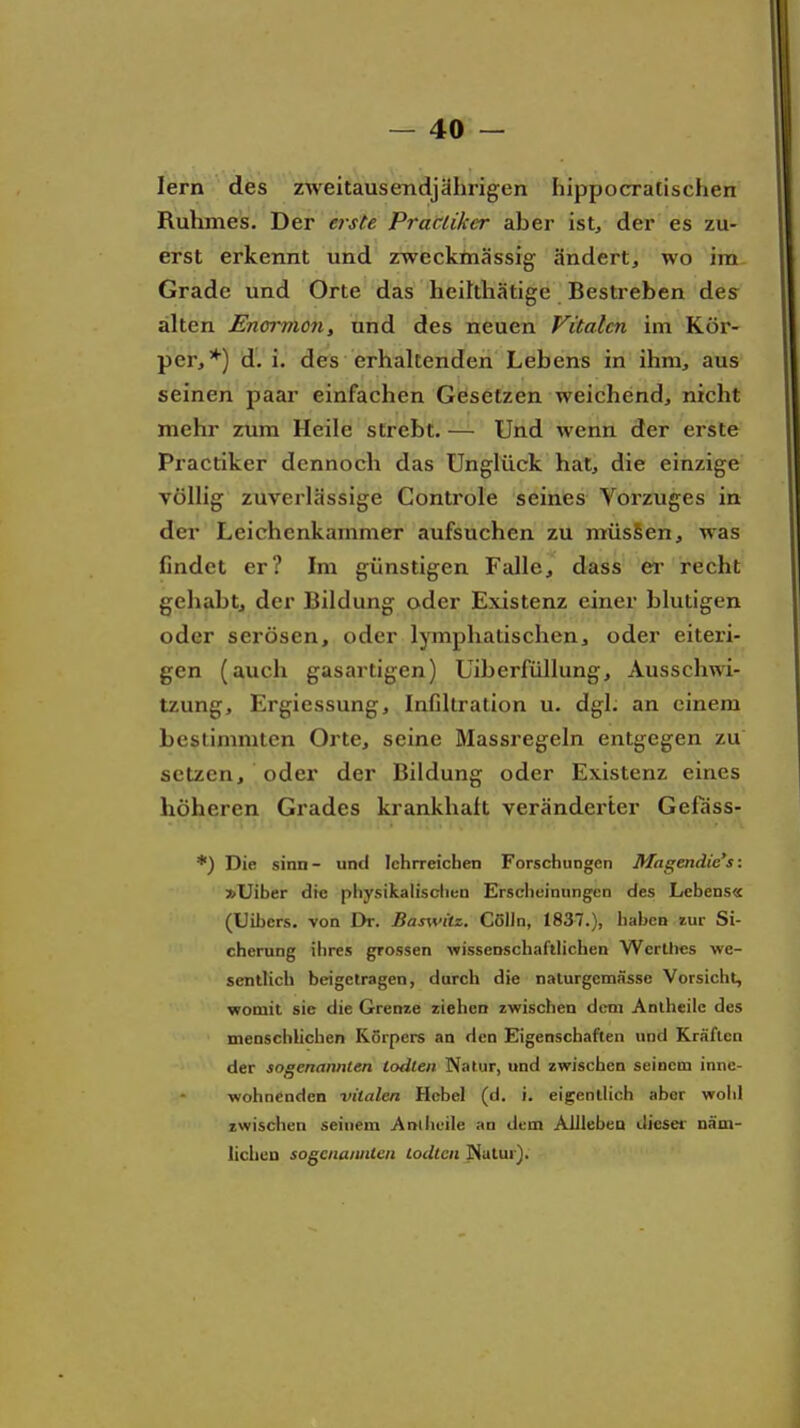 lern des zweitausendjährigen hippocralischen Ruhmes. Der erste Practiker aber ist, der es zu- erst erkennt und zwecktnässig ändert, wo im Grade und Orte das heilthätige Bestreben des alten Encmion, und des neuen Vitalen im Kör- per,*) d.i. des erhakenden Lebens in ihm, aus seinen paar einfachen Gesetzen weichend, nicht mehr zum Heile strebt. — Und wenn der erste Practiker dennoch das Unglück hat, die einzige völlig zuverlässige Controle seines Vorzuges in der Leichenkammer aufsuchen zu müsSen, was findet er? Im günstigen Falle, dass er recht gehabt, der Bildung oder Existenz einer blutigen oder serösen, oder lymphatischen, oder eiteri- gen (auch gasartigen) UiberfüUung, Ausschwi- tzung, Ergiessung, Infiltration u. dgl. an einem bestimmten Orte, seine Massregeln entgegen zu setzen, oder der Bildung oder Existenz eines höheren Grades krankhaft veränderter Gefass- *) Die sinn - und lehrreichen Forschungen Magendie's: »Uiber die physikalischun Erscheinungen des Lebens« (Uibers. von Dr. Bas\vitz. Cölln, 1837.), haben zur Si- cherung ihres grossen wissenschaftlichen Wcrlhcs we- sentlich beigetragen, durch die naturgemässe Vorsicht, womit sie die Grenze ziehen zwischen dem Anlheile des menschlichen Körpers an den Eigenschaften und Kräften der sogenannten lodlen Natur, und zwischen seinem inne- wohnenden vitalen Hebel (d. i. eigentlich aber wohl zwischen seinem Anlheile an dem AlllebeD dicsef näm- liclieu sogenannten lodtcn jNatur).