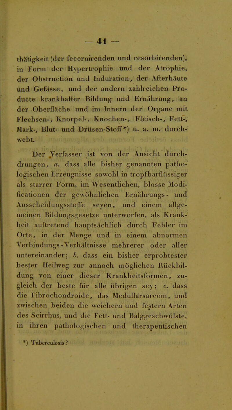 ihätig-keit (der fecernirenden und resorbirenden), in Form der Hypertrophie und der Atrophie, der Obstruction und Induration, der Afterhäute und Gefasse, und der andern zahh-eichen Pro- ducte krankhafter Bildung und Ernährung, an der Oberfläche und im Innern der Organe mit Flechsen-, Knorpel-, Knochen-, Fleisch-, Fett-, Mark-, Blut- und Drüsen-Stoff*) u. a. ra. durch- webt. Der Verfasser ^^ist von der Ansicht durch- drungen, a. dass alle bisher genannten patho- logischen Erzeugnisse sowohl in tropfbarflüssiger als starrer Form, im Wesentlichen, blosse Modi- ficationen der gewöhnlichen Ernährungs- und Ausscheidungsstoffe seyen, und einem allge- meinen Bildungsgesetze unterworfen, als Krank- heit auftretend hauptsächlich durch Fehler im Orte, in der Menge und in einem abnormen - Verbindungs-Verhältnisse mehrerer oder aller untereinander; h. dass ein bisher erprobtester bester Heilweg zur annoch möglichen Rückbil- dung von einer dieser Krankheitsformen, zu- gleich der beste für alle übrigen sey; c. dass die Fibrochondroide, das Medullarsarcom, und zwischen beiden die weichern und festern Arten des Scirrhus, und die Fett- und Balggeschwülste, in ihren pathologischen und therapeutischen *) Tuberculosis?