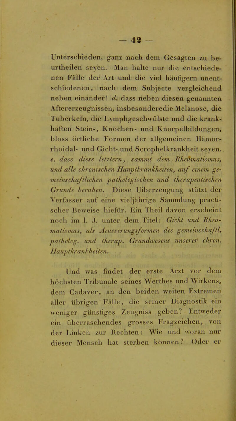 Unterschieden, ganz nach dem Gesagten zu be- urtheilen seyen. Man halte nur die entschiede- nen Fälle der Ai't und die viel häufigem unent- schiedenen, nach dem Subjecte vergleichend neben einander! d. dass neben diesen genannten Aftcrerzeugnissen, insbesonderedie Melanose, die Tuberkeln, die Lymphgeschwiilste und die krank- haften Stein-, Knochen- und Knorpelbildungen, bloss örtliche Formen der allgemeinen Hämor- rhoidal- und Gicht- und Scrophelkrankheit seyen. e. dass diese lc(zt.ern, sammt dan Rhcilmatisinus, und alle chronischen Haupticrankhcitcn, auf einem ge- meinschaftlichen pathclcgischcn und therapeutischen Grunde beruhen. Diese Uiberzeugung stützt der Verfasser auf eine vieljäiu-ige Sammlung practi- scher IJeweise hiefür. Ein Theil davon erscheint noch im I. J. unter dejn Titel: Gicht und Rheu- matismus, als Atussrrungsfo7-men des gcmeinschaftl, palholcg. und thcrap. Grundtvcsens unserer chron. Hauptkrankhcilcn. Und was findet der erste Arzt vor dem höchsten Tribunale seines Werthes und Wirkens, dem Cadaver, an den beiden weiten Extremen aller übrigen Fälle, die seiner Diagnostik ein weniger günstiges Zeugniss geben? Entweder ein überraschendes grosses Fragzeichen, von der Linken zur Hechten: Wie und woran nur dieser Mensch hat sterben können? Oder er