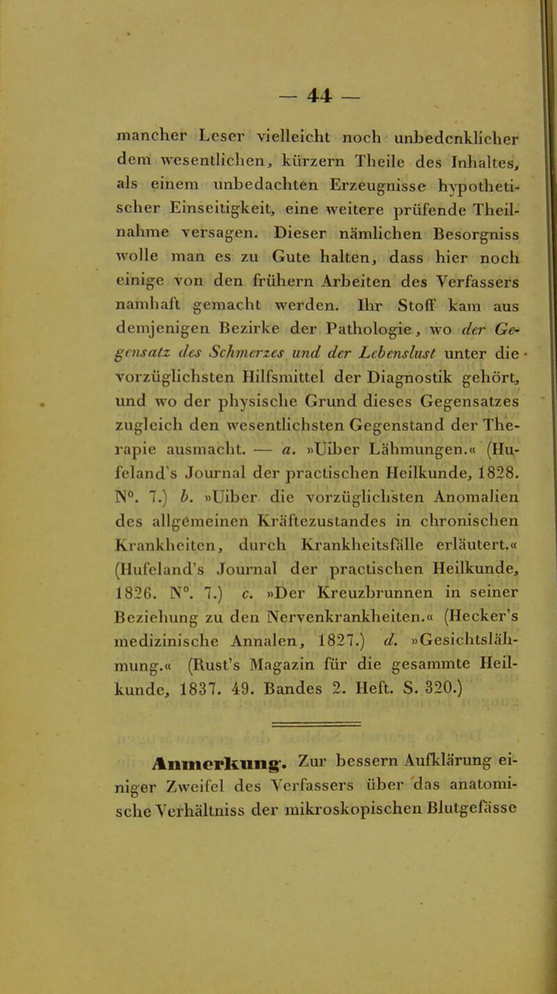 mancher Leser vielleicht noch unbedenklicher deni wesentlichen, kürzern Theile des Inhaltes, als einem imbedachten Erzeugnisse hypotheti- scher Einseitigkeit, eine weitere prüfende Theil- nahme versagen. Dieser nämlichen Besorgniss wolle man es zu Gute halten, dass hier noch einige von den frühern Arbeiten des Verfassers namhaft gemacht werden. Ihr Stoff kam aus demjenigen Bezirke der Pathologie, wo der Ge- gensatz des Schmerzes und der Lebenslust unter die vorzüglichsten Hilfsmittel der Diagnostik gehört, und wo der physische Grund dieses Gegensatzes zugleich den wesentlichsten Gegenstand der The- rapie ausmacht. — a. »Uiber Lähmungen.« (Hu- feland's Journal der practischen Heilkunde, 1828. IN. 7.) b. »Uiber die vorzüglichsten Anomalien des allgemeinen Kräftezustandes in chronischen Krankheiten, durch Krankheitsfälle erläutert.« (Hufeland's Journal der practischen Heilkunde, 1826. N. 7.) c. »Der Kreuzbrunnen in seiner Beziehung zu den Nervenkrankheiten.« (Hecker's medizinische Annalen, 1827.) d. »Gesichtsläh- mung.« (Rust's Magazin für die gesammte Heil- kunde, 1837. 49. Bandes 2. Heft. S. 320.) Anmerkung*. Zur bessern Aufklärung ei- niger Zweifel des Verfassers über das anatomi- sche Verhällniss der mikroskopischen Blutgefässe