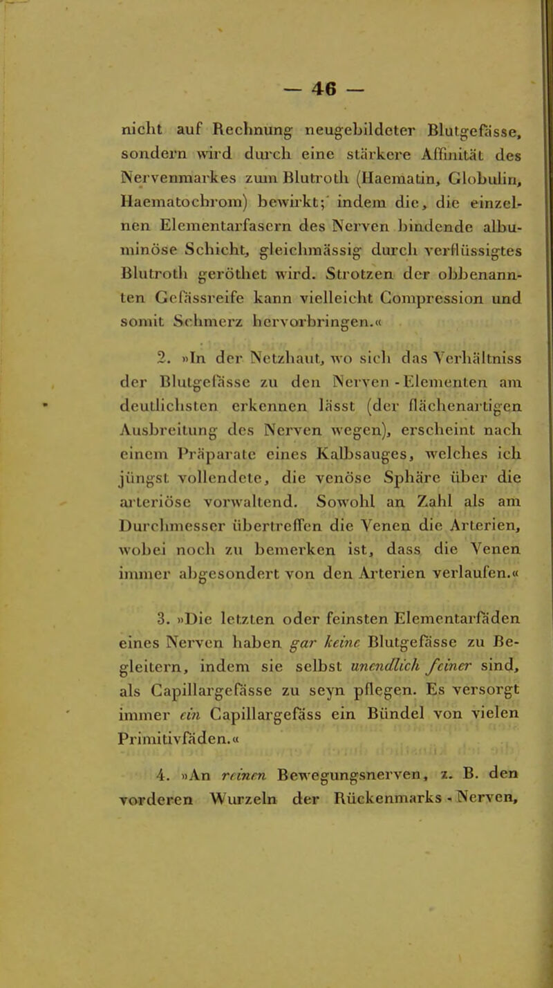 nicht auf Rechnung neugebildeter Blutgefässe, sondern ward dui'ch eine stärkere Affmität des Nervenmarkes zmn Blutroth (Haematin, Globulin, Haematochrom) bewirkt;' indem die, die einzel- nen Elcmentarfascrn des Nerven bindende albu- niinöse Schicht, gleichmässig durch verflüssigtes Blutroth gerötliet wird. Strotzen der obbenann- ten Gefässreife kann vielleicht Compression und somit Sehmerz hervorbringen.« 2. »In der Netzhaut, wo sich das Yci'hältniss der Blutgelasse zu den Nerven - Elementen am deutlichsten erkennen lässt (der flächenartigen Ausbreitung des Nerven wegen), erscheint nach einem Präparate eines Kalbsauges, welches ich jüngst vollendete, die venöse Sphäre über die ai teriösc vorwaltend. Sowohl an Zahl als am Durchmesser übertrefTen die Venen die Arterien, Avobei noch zu bemerken ist, dass die Venen immer abgesondert von den Ai-terien verlaufen.« 3. »Die letzten oder feinsten Elementarfaden eines Nerven haben gar keine Blutgefässe zu Be- gleitern, indem sie selbst unendlich feiner sind, als Gapillargefasse zu seyn pflegen. Es versorgt immer ein Capillargefäss ein Bündel von vielen Primitivfaden.« 4. »An reinen Bewegungsnerven, 2. B. den vorderen Wurzeln der Rückenmarks Nerven,