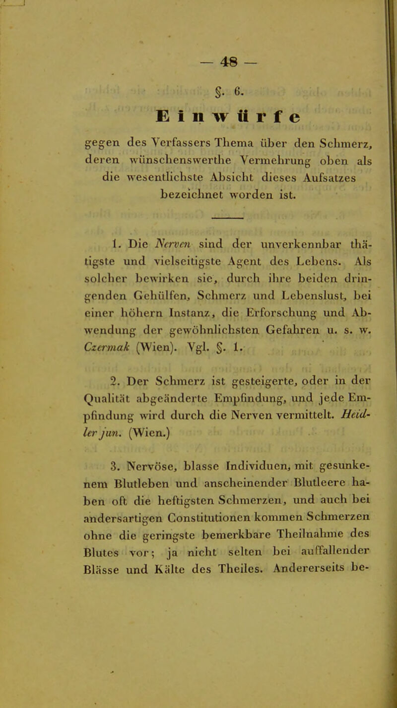 Einwürfe gegen des Verfassers Thema über den Schmerz, deren wünschenswerdie Vermehrung oben als die wesentUchste Absicht dieses Aufsatzes bezeichnet worden ist. 1. Die Ncrvm sind der unverkennbar thä- ligste und vielseitigste Agent des Lebens. Als solcher bewirken sie, durch ihre beiden drin- genden Gehülfen, Schmerz und Lebenslust, bei einer höhern Instanz, die Erforschung und Ab- wendung der gewöhnlichsten Gefahren u. s. w. Czcrmak (Wien). Vgl. §. 1. 2. Der Schmerz ist gesteigerte, oder in der Qualität abgeänderte Empßndung, und jede Em- pfindung wird durch die Nerven vermittelt. Heid- ler Jim. (Wien.) 3. Nervöse, blasse Individuen, mit gesunke- nem Blutleben und anscheinender Blutleere ha- ben oft die heftigsten Schmerzen, und auch bei andersartigen Constitutionen kommen Schmerzen ohne die geringste bemerkbare Theilnahme des Blutes vor; ja nicht selten bei auffallender Blässe und Kälte des Theiles. Andererseits be-