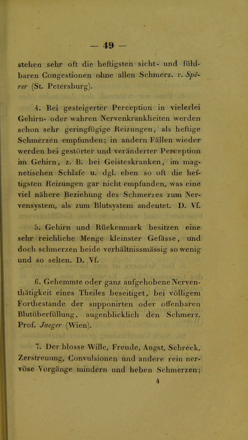 stellen sehr oft die heftigsten sieht- und fühl- baren Gongestionen ohne allen Schmerz, v. Spa- rer (St. Petersburg). 4. Bei gesteigerter Perception in vielerlei Gehirn- oder wahren Nervenkrankheiten werden schon sehr geringfügige Reizungen, als heftige Schmerzen empfunden; in andern Fällen wieder werden bei gestörter und veränderter Penception im Gehirn, z. B. bei Geisteskranken, im mag- netischen Schlafe u. dgl. eben so oft die hef- tigsten Reizungen gar nicht empfunden, was eine viel nähere Beziehung des Schmerzes zum Ner- vensystem, als zum Blutsystem andeutet. D. Vf. 5. Gehirn und Rückenmark besitzen eine sehr reichliche Menge kleinster Gelasse, und doch schmerzen beide verhältnissmässig sowenig und so selten. D. Yf. 6. Gehemmte oder ganz aufgehobene Nerven- thätigkeit eines Theiles beseitiget, bei völligem Fortbestande der supponirten oder offenbaren Blutüberfüllung, augenblicklich den Schmerz. Prof. Jaeger (Wien). 7. Der blosse Wille, Freude, Angst, Schreck, Zerstreuung, Convulsionen und andere rein ner- vöse Vorgänge mindern und heben Schmerzen; 4