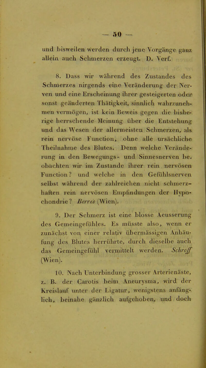 und bisweilen werden durch jene Vorgänge ganz allein auch Schmerzen erzeugt. D. Verf. 8. Dass wir während des Zustandes des Schmerzes nirgends eine Veränderung der Ner- ven und eine Erscheinung ihrer gesteigerten oder sonst geänderten Thätigkeit, sinnlich wahrzuneli- men vermögen, ist kein Beweis gegen die bishe- rige herrschende Meinung über die Entstehung und das Wesen der allermeisten Schmerzen, als rein nervöse Function, ohne alle ursächliche Thcilnahme des Blutes. Denn welche Verände- rung in den Bewegimgs- und Sinnesnerven he. obac.hten wh* im Zustande ihrer rein nervösen Function? und weiche in den Gel'iihlsnerven selbst während der zahlreichen nicht schmerz- haften rein nervösen Empfindungen der Hypo- chondrie ? Bares (Wien). 9. Der Schmerz ist eine blosse Aeusserung des Gemeingefühles. Es müsste also, wenn er zunächst von einer relativ übermässigen Anhäu- fung des Blutes herrührte, durch dieselbe auch das Gemeingefühl vermittelt werden. Schroff (Wien). 10. Nach Unterbindung grosser Arterienäste, z. B. der Carotis beim Aneurysma, wird der Kreislauf unter der Ligatur, wenigstens anfäng- lich, beinahe gänzlich aufgehoben, und doch