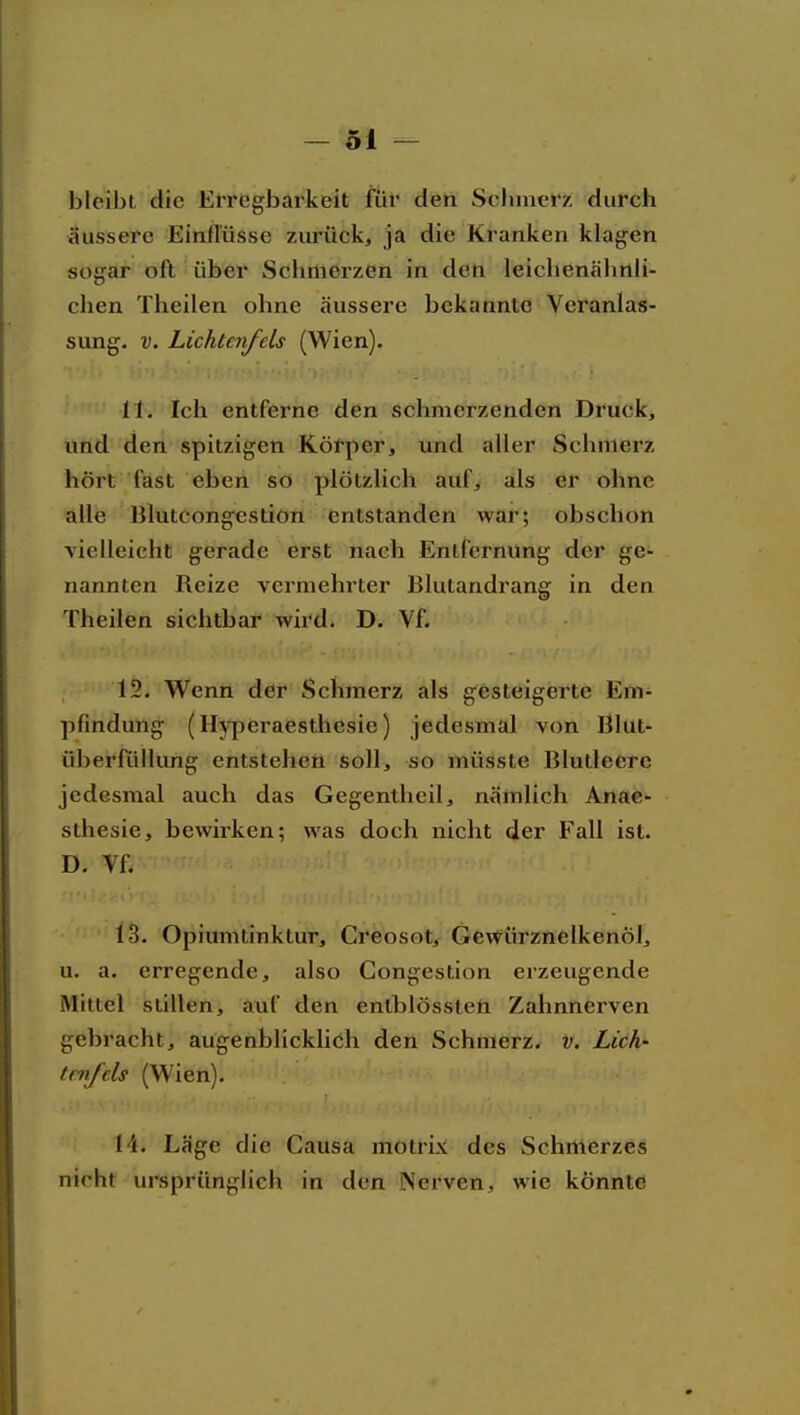 bleibt die Erregbarkeit für den Scluncrz durch äussere Einflüsse zurück, ja die Kranken klagen sogar oft über Sclimerzen in den leichenähnli- chen Theilen ohne äussere bekannte Veranlas- sung. V. Lichtenfels (Wien). 11. Ich entferne den schmerzenden Druck, und den spitzigen Körper, und aller Schmerz hört fast eben so plötzlich auf, als er ohne alle Blütcongestion entstanden war; obschon vielleicht gerade erst nach Entfernung der ge- nannten Reize vermehrter Blutandrang in den Theilen sichtbar wird. D. Vf. 12. Wenn der Schmerz als gesteigerte Em- pfindung (Hj^eraesthesie) jedesmal von Blut- überfüllung entstehen soll, so müsste Blutleere jedesmal auch das Gegentlieil, nämlich Anae- sthesie, bewirken; was doch nicht der Fall ist. D. Vf. 13. Opiumtinktur, Creosot, Gewürznelkenöl, u. a. erregende, also Gongestion erzeugende Mittel stillen, auf den entblössten Zahnnerven gebracht, augenblicklich den Schmerz, v. Lich- tenfels (Wien). 14. Läge die Causa motrix des Schmerzes nicht ursprünglich in den Nerven, wie könnte