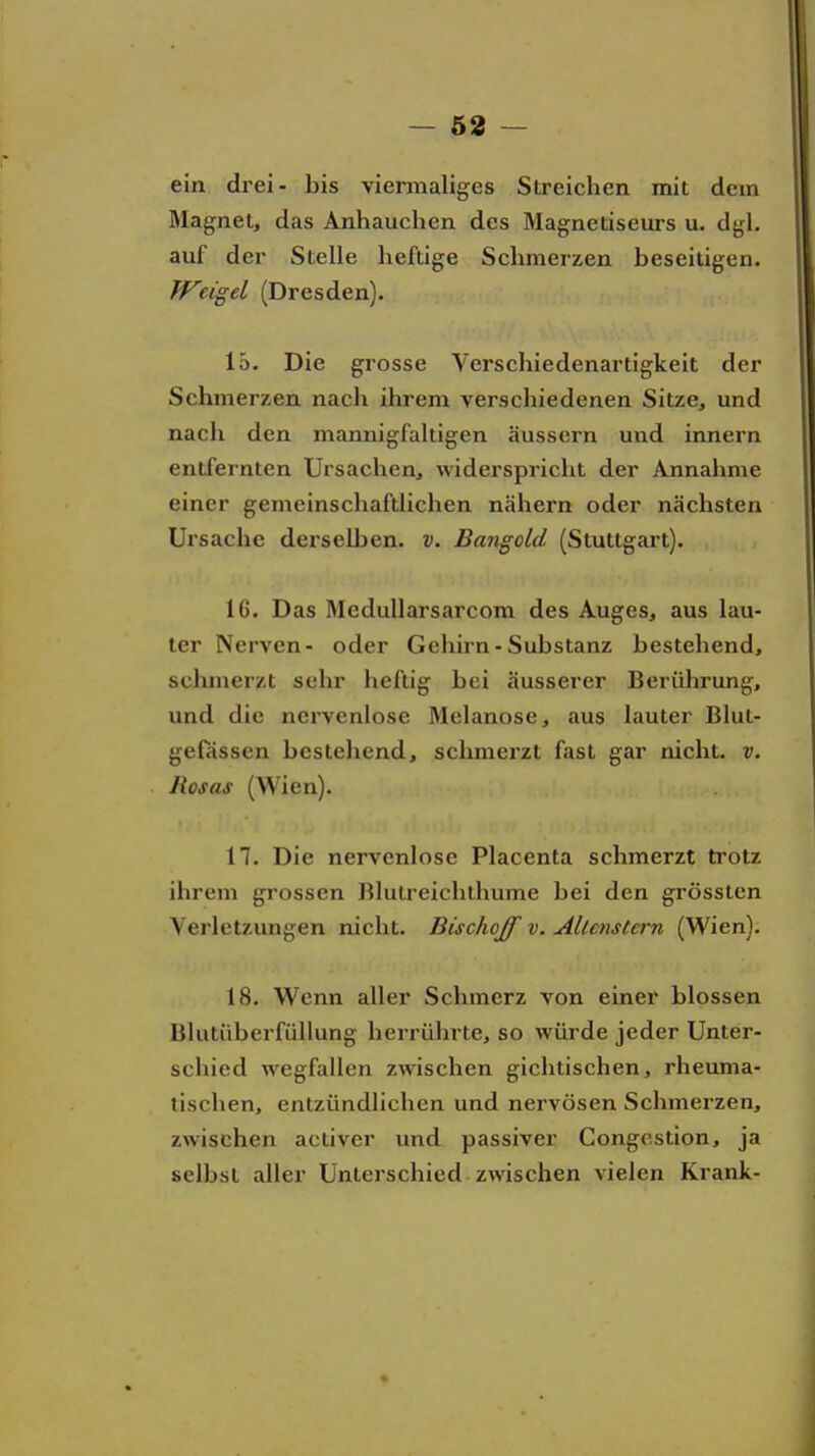 — 58 — ein di-ei- bis viermaliges Streichen mit dem Älagnet, das Anhauchen des Magnetiseurs u. dgl. auf der Stelle heftige Schmerzen beseitigen. JVeigel (Dresden). 15. Die grosse Verschiedenartigkeit der Schmerzen nach ihrem verschiedenen Sitze, und nach den mannigfaltigen äussern und innern entfernten Ursachen, widerspricht der Annahme einer gemeinschaftlichen nähern oder nächsten Ursache derselben, v. Bangold (Stuttgart). 16. Das MeduUarsarcom des Auges, aus lau- ter Nerven- oder Gehirn - Substanz bestehend, schmerzt sehr heftig bei äusserer Berührung, und die nervenlose Melanose, aus lauter Blut- gefässen bestehend, schmerzt fast gar nicht, v. Rosas (Wien). n. Die nervenlose Placenta schmerzt ti'otz ihrem grossen Blutreichthume bei den grössten Verletzungen nicht. Bischojf v. Allcnstern (Wien). 18. Wenn aller Schmerz von einer blossen Bhitiiberfüllung herrührte, so würde jeder Unter- schied wegfallen zwischen gichtischen, rheuma- tischen, entzündlichen und nervösen Schmerzen, zwischen activer und passiver Congestion, ja selbst aller Unterschied-zwischen vielen Krank-