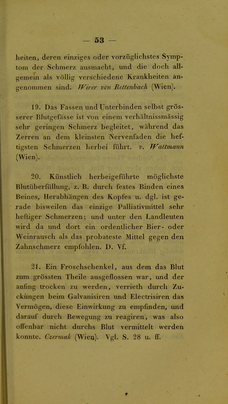 - Ö3 — heilen, deren einziges oder vorzüglichstes Symp- tom der Schmerz ausmacht, und die doch all- gemein als vöUig verschiedene Krankheiten an- genommen sind. Wirer von Rettenbach (Wien). 19. Das Fassen und Unterbinden selbst grös- serer Blutgefässe ist von einem verhältnissmässig sehr geringen Schmerz begleitet, während das Zerren an dem kleinsten Nervenfaden die hef- tigsten Schmerzen herbei führt, v. Wattmann (Wien). 20. Künstlich herbeigeführte möglichste Blutüberfüllung, z. B. durch festes Binden eines Beines, Herabhängen des Kopfes u. dgl. ist ge- rade bisweilen das einzige Palliativmittel sehr heftiger Schmerzen; und unter den Landleuten wird da und dort ein ordentlicher Bier- oder Weinrausch als das probateste Mittel gegen den Zahnschmerz empfohlen. D. Vf. 21. Ein Froschschenkel, aus dem das Blut zum grössten Theile ausgeflossen war, und der anfing trocken zu werden, verrieth durch Zu- cküngen beim Galvanisiren und Electrisiren das Vermögen, diese Einwirkung zu empfinden, rmd darauf durch Bewegung zu reagiren, was also offenbar nicht durchs Blut vermittelt werden konnte. Czcrmak (Wien). Vgl. S. 28 u. ff.