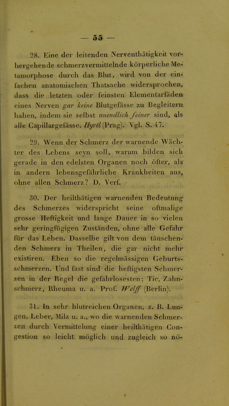 28. Eine dcv leitenden Nerventhätigkeit voi> hergehende schmerzvermittelnde körperliche Me- tamorphose durch das Blut, wird von der ein- lachen anatomischen Thatsache widersprochen, dass die letzten oder feinsten Elementarfaden eines Nerven gar keine Blutgefässe zu Begleitern haben, indem sie selbst unendlich feiner sind, als alle Capillargefässe. Hyrll i^Yü.^). Vgl. S. 47. 29. Wenn der Schmei'z der warnende Wäch- ter des Lebens seyn soll, warum bilden sich gerade in den edelsten Organen noch öfter, als in andern lebensgefährliche Krankheiten aus, ohne allen Schmerz? D. Verf. 30. Der heilthätigen warnenden Bedeutung des Schmerzes widerspricht seine oftmalige grosse Heftigkeit und lange Dauer in so vielen sehr geringfügigen Zuständen, ohne alle Gefahr für das Leben. Dasselbe gilt von dem täuschen- den Schmerz in Theilen, die gar nicht mehr existiren. Eben so die regelmässigen Geburts- schmerzen. Und fast sind die heftigsten Schmer- zen in der Regel die gefahrlosesten; Tic, Zahn- schmerz, Rheuma u. a. Prof. Wolff (Berlin). 31. In sehr blutreichen Organen, z. B. Lun- gen, Leber, Milz u. a., wo die warnenden Schmer- zen durch Vermittclung einer heilthätigen Con- gestion so leicht möglich und zugleich so nö-