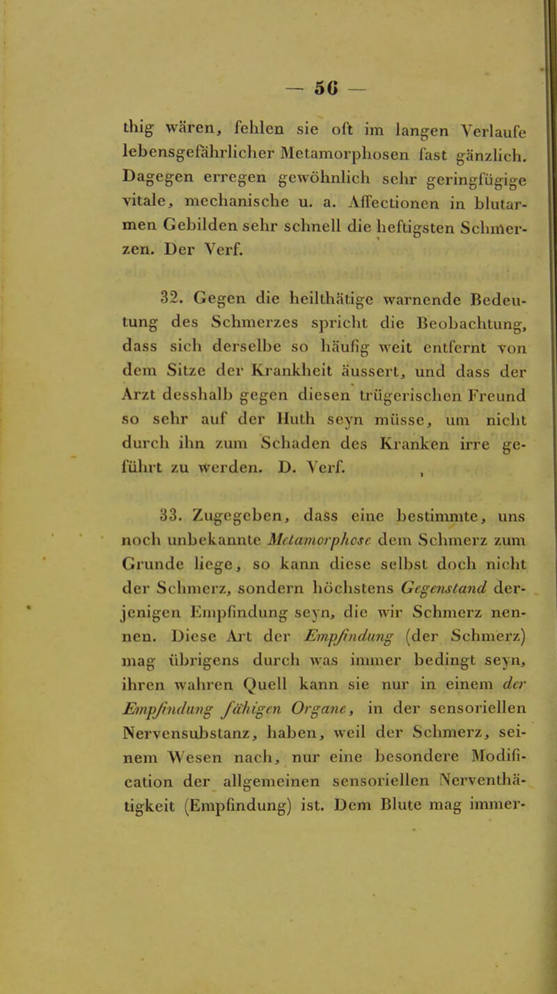 - 50 ~ thig wären, fehlen sie oft im langen Verlaufe lebensgefährlicher Metamorphosen fast gänzhch. Dagegen erregen gewöhnlich sehr geringfügige vitale, mechanische u. a. Affectionen in blutar- men Gebilden sehr schnell die heftigsten Schmer- zen. Der Verf. 32. Gegen die heilthätige warnende Bedeu- tung des Schmerzes spricht die Beobachtung, dass sich derselbe so häufig weit entfernt von dem Sitze der Krankheit äussert, und dass der Arzt desshalb gegen diesen trügerischen Freund so sehr auf der Huth seyn müsse, um nicht durch ihn zum Schaden des Kranken irre ge- führt zu Werden. D. Verf. , 33. Zugegeben, dass eine bestimmte, uns noch unbekannte Metamorphose dem Schmerz zum Grunde liege, so kann diese selbst doch nicht der Schmerz, sondern höchstens Gegeristand der- jenigen Empfindung seyn, die wir Schmerz nen- nen. Diese xlrt der Empfindung (der Schmerz) mag übrigens durch was immer bedingt seyn, ihren wahren Quell kann sie nur in einem der Empjhiduvg fähigen Organe, in der sensoriellen Nervensuljstanz, haben, weil der Schmerz, sei- nem Wesen nach, nur eine besondere Modifi- cation der allgemeinen sensoriellen [Verventhä- tigkeit (Empfindung) ist. Dem Blute mag immer-