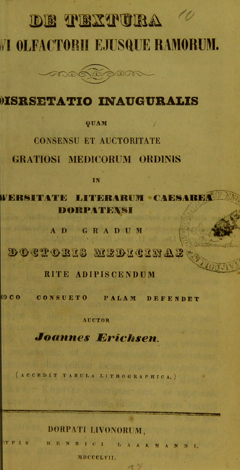 /I OLFACTORII EJUSftUE RAMORUM. DISRSETATIO INAUGUIIAI.IS ^VAM CONSENSU ET AUCTORITATE GRATIOSI MEDICORUM ORDINIS IN il^JERiilTJkTE I.IT£R/%R1JI?1 CAEii/tREf DORPATE^ISI AD GRADUM RITE ADIPISCENDUM OOCO C0N8UET0 PALAM DEFENDET AUCTOR Jfoannes Mrichsen. ( A C C E n I T T A B U t A I. I T II 0 G R A P JI 1 C A. ) DORPATi LIVONORUiM, ^ P I S 1. i: N R I c I I, W K N A N N I. MDCCCLVII,