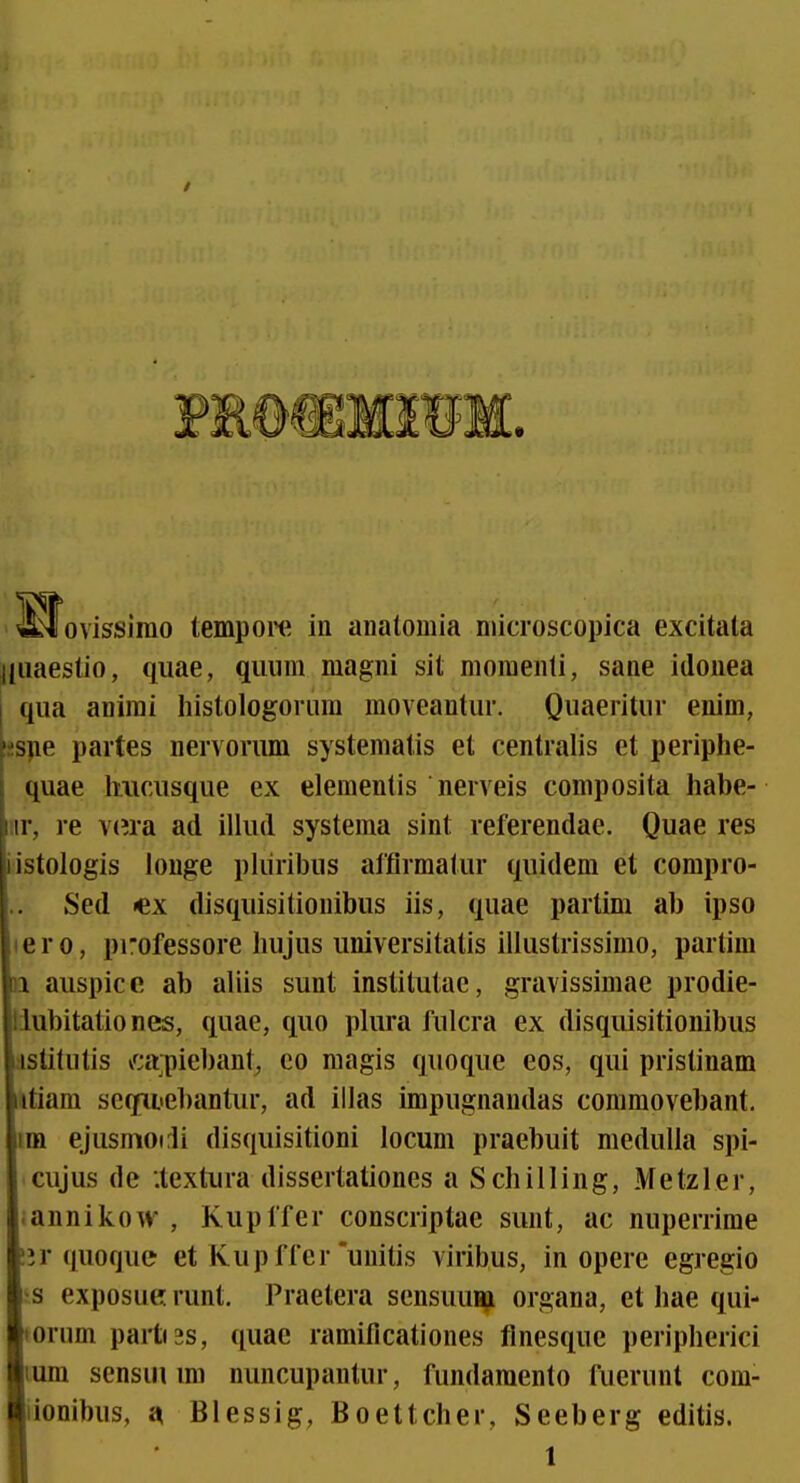 / 4^ovissirao tempoiH^ in anatomia microscopica excitata jliiaestio, qiiae, qiiiim magni sit momenli, sane idonea qua anirai histologorura moveantur. Quaeritur enim, i2S}ie partes nervorum systematis et centralis et periphe- quae hucusque ex elementis nerveis composita habe- nr, re v(?ra ad illud systema sint referendae. Quae res iistologis iouge pliiribus alflrmatur quidem et compro- Sed «ex disquisitionibus iis, quae partim ab ipso tero, professore hujus universitatis illustrissimo, partim }i auspice ab aliis sunt institutae, gravissimae prodie- liubitatio nes, quae, quo plura fulcra ex disquisitionibus ;istitutis vf;a;piebant, co magis quoque eos, qui pristinam itiam se(fiiiebantur, ad illas impugnandas commovebant, im ejusmodi disquisitioni locum praebuit niedulla spi- cujus de •.textura dissertationes a Schilling, Metzler, .annikow , Kupffer conscriptae sunt, ac nuperrime !jr (|uoque et Kup ffcr'unitis viribus, in opere egregio s exposue runt. Praetera sensuuH;i organa, et hae qui- lorum partt3s, ([uae ramificationes flnesque peripherici lum sensui rai nuncupantur, fundamento fuerunt com- iionibus, a Blessig, Boettcher, Seeberg editis. 1