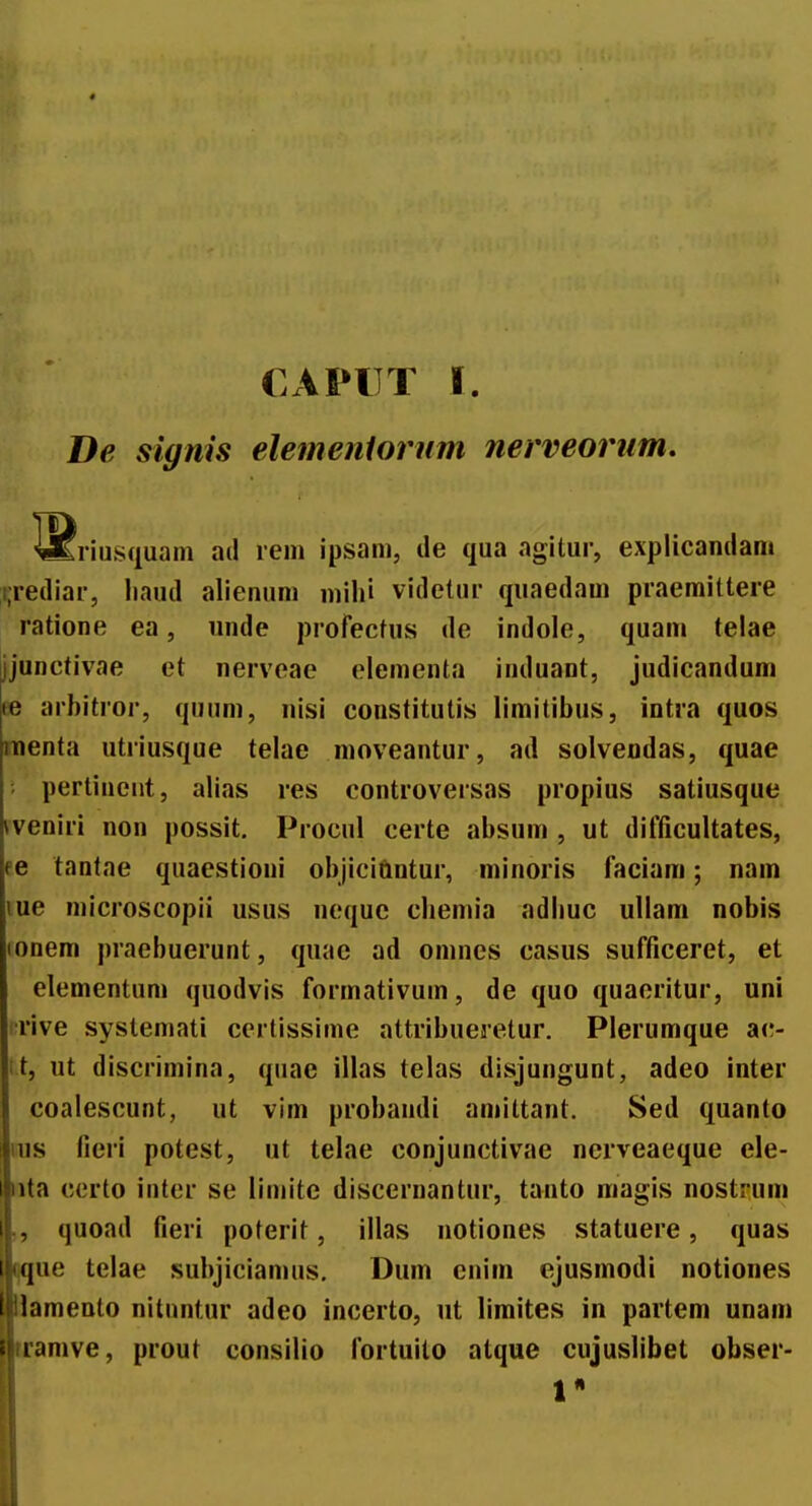 De signis elemeniornm nerveornm. riusquam ad rem ipsam, de qua agitur, explicandani i.rediar, liaud alienum mihi videtur quaedam praemittere ratione ea, unde profectus de indole, quam telae jjunctivae et nervoae elementa induant, judicandum ee arbitror, quum, nisi constitutis limitibus, intra quos raenta utriusque telae moveantur, ad solvendas, quae pertincnt, alias res controversas propius satiusque (veniri non possit. Procul certe absum , ut difficultates, pe tantae quaestioni objiciftntur, minoris faciam; nam lue microscopii usus nequc cbemia adbuc ullam nobis (onem praebuerunt, quac ad omnes casus sufficeret, et elementum quodvis formativum, de quo quaeritur, uni irive systemati ccrtissime attribueretur. Plerumque ac- it, ut discrimina, quae illas telas disjungunt, adeo inter coalescunt, ut vim probandi amittant. Sed quanto 1IUS fieri potest, ut telae conjunctivae nerveaeque ele- nta ccrto intcr se limite discernantur, tanto magis nostrum „ quoad fieri poterit, illas notiones statuere, quas ijque telae subjiciamus, Dum enim ejusmodi notiones lamento nitnntur adeo incerto, ut liraites in partem unam tramve, prout consilio fortuito alque cujuslibet obser-