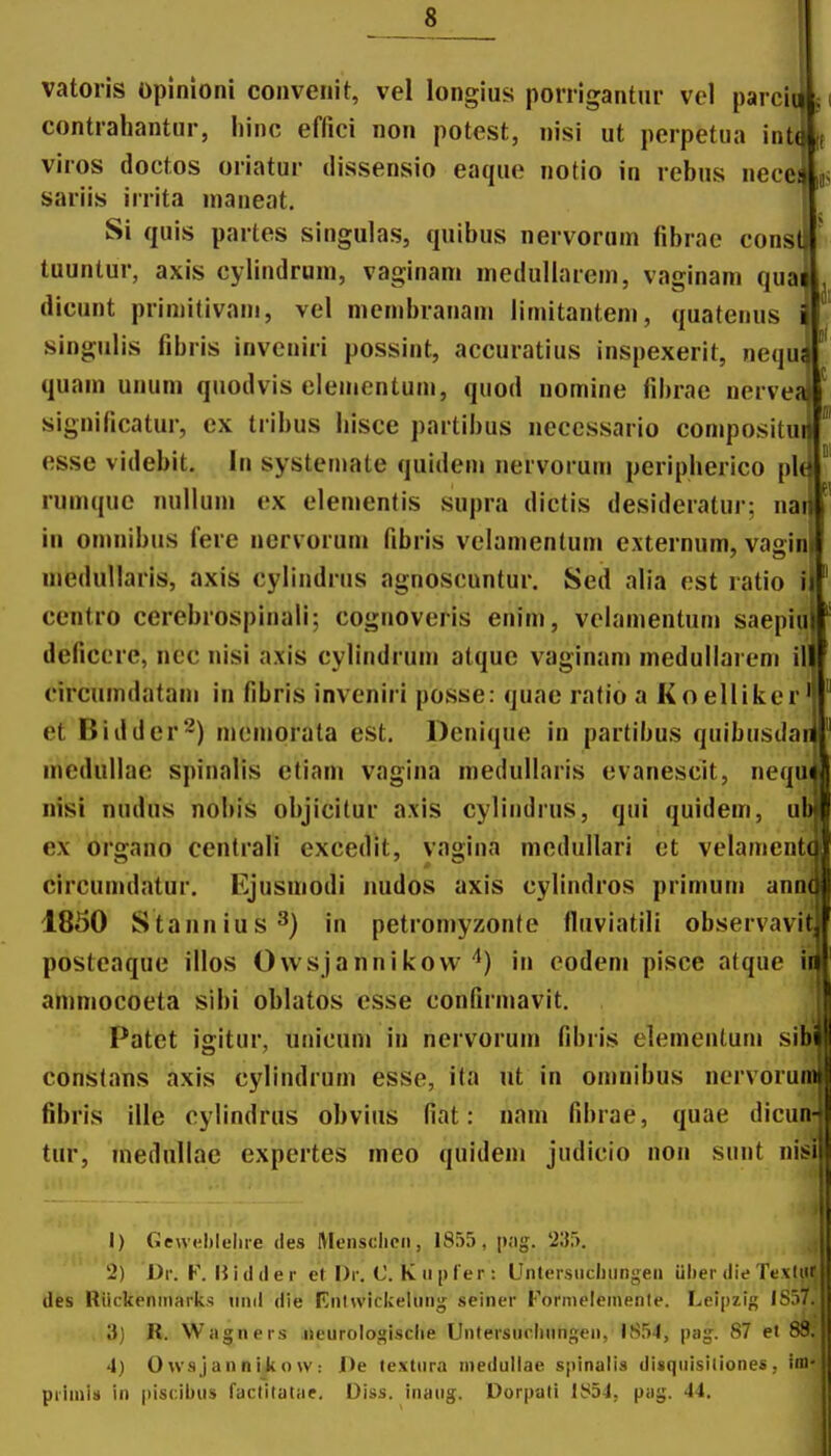 tl vatoris opinioni convenit, vel longius porrigantur vel parcit contrahantur, liinc eflici non potest, nisi ut perpetua int( viros doctos oriatur dissensio eaque notio in rebus necei sariis irrita nianeat. Si quis partes singulas, quibus nervoruin librao const tuuntur, axls cylindrum, vaginam medullarem, vaginani quai dicunt primitivam, vel mcmbranam limitantem, quatenus singulis fibris inveniri possint, accuratius inspexerit, nequ quam unum quodvis elementum, quod nomine fibrae nervej significatur, ex tribus hisce partibus necessario compositui esse videbit. In systemate quidem nervorum periplierico plt rumque nnlUnn ex elemenlis supra dictis desideralur: na in oninibus fere ncrvoruni fibris velamentum externum, vaainl 7 ~ I medullaris, axis cylindrus agnoscuntur. Sed alia est ratio i centro cercbrospinali; cognoveris enim, velamentum saepiu deficcrc, ncc nisi axis cylindrum alquc vaginam medullarem il circumdatam in fibris invcniri posse: quae ratio a Koelliker et Biddcr-) mcmorata est. Denique in partibus quibusdar medullae spinalis etiam vagina medullaris evanescit, nequi nisi nudus nobis objicitur axis cylindrus, qui quidem, u ex organo centrali excedit, vagina medullari ct velament circumdatur. Ejusmodi imdos axis cylindros primum ann 1850 Stannius^) in petromyzonte fluviatili observavi posteaque illos Owsjannikow in codeni pisce atque ii ammocoeta sibi oblatos esse confirmavit. Patet igitur, unicum in nervoruin fibris elementum sib^ constans axis cylindrum esse, ita ut in omnibus nervorumj fibris ille cylindrus obvius fiat: nam fibrae, quae dicun-i tur, medullac expertes meo quidem judicio non suut nisi 1) Ge\v(;l)leliie des Meiisclicii, 1855, p;ig. 235. 2) Dv. V. Wulilev et l)r. C.Kii[il'er: Untersiiciiiingeii iilier die Tevliir des Riickeniiiarks iinil die Rntwickelniig seiner Fonneleinenle. Leipzig ISfi?. 3) R. Wagners iieurologisclie Untersurhnngen, 1854, pag. 87 et 83. 4) Owsjannikow: J)e textiira inedullae sjiinalis disqiiisiliones, iiU' priiiiis in |)is(;ibus faclitalae. Diss. inaiig. Dorpati IS54, pag. 44. 1