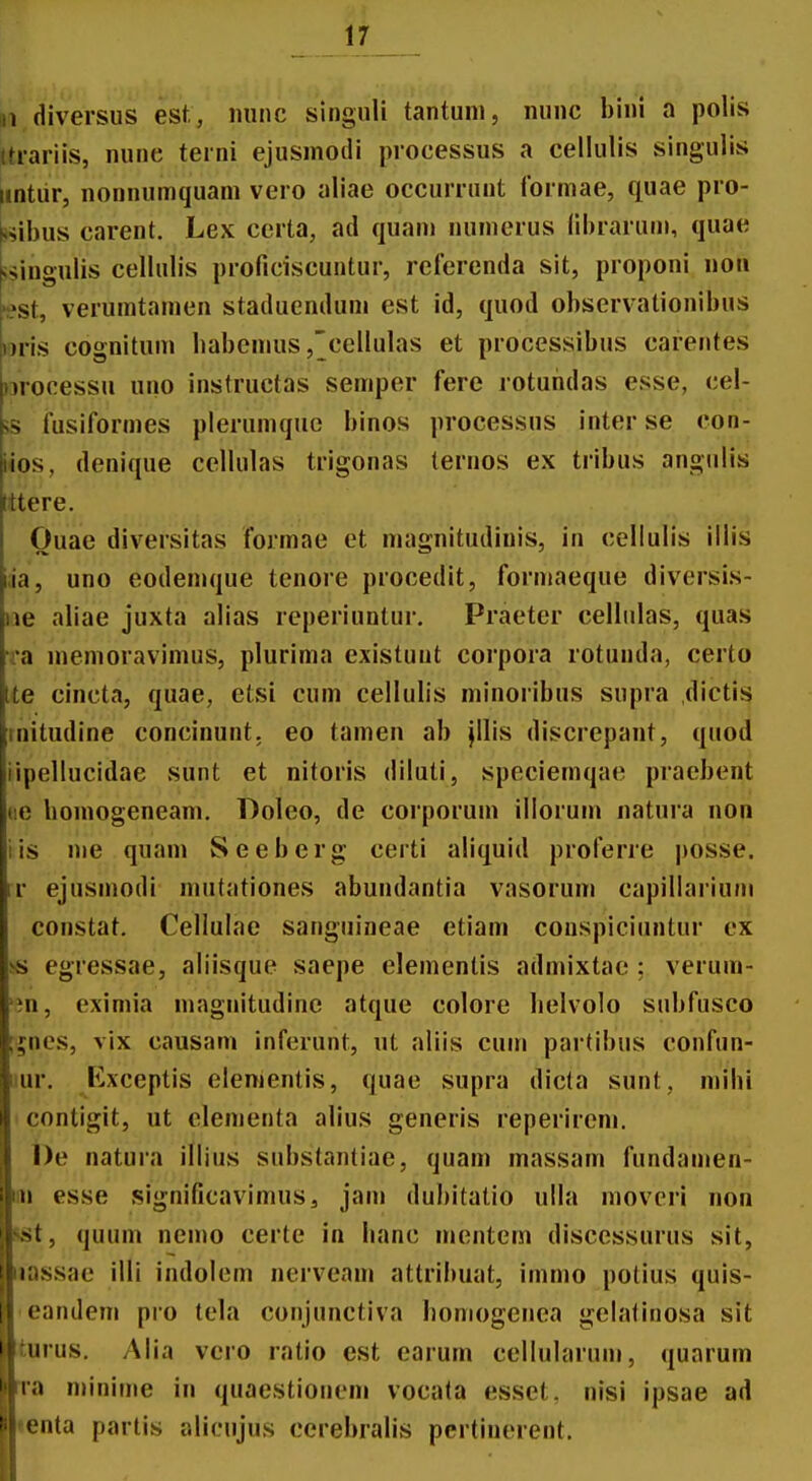 ,1 diversus est, ininc singuli tantuni, nunc bini a polis tti-ariis, nune terni ejusmoili piocessus a cellulis singulis nntur, nonnumquam vero aliae occurrunt formae, quae pro- <*ibus carent. Lex certa, ad quanj numerus (ibrarum, quae ^sinoulis cellubs proficiscuutur, referenda sit, proponi noii -est, veruratamen staduenduni est id, quod observationibus nris cognitum babemus ,'cellulas et processibus carentes )3rocessu uno instructas semper fere rotuhdas esse, cel- 5S fusiformes plerumquc binos processus interse con- iios, denique cellulas trigonas ternos ex tribus angulis tttere. Ouae diversitas formae et magnitudinis, in cellulis illis i;ia, uno eodemque tenore procedit, formaeque diversis- iie aliae juxta alias rcperiuntur, Praeter celliilas, quas Ta menioravimus, plurima existunt corpora rotunda, certo Ite cincta, quae, etsi cum cellulis minoribus supra dictis rnitudine concinunt. eo tamen ab jllis discrepant, quod iipellucidae sunt et nitoris diluti, speciemqae praebent tie bomogeneam. Doleo, de corporum illorum natura non iis nie quam Seeberg certi aliquid proferre posse. rr ejusmodi mutationes abundantia vasorum capillarium constat. Cellulae sanguineae etiam conspiciuntur ex !« egressae, aliisque saepe elementis admixtac : verum- m, eximia maguitudinc atque colore belvolo subfusco ;;ncs, vix causam inferunt, ut aliis cum partibus confun- iiur. Exceptis elementis, quae supra dicla sunt, mibi contigit, ut clementa alius generis reperirem. l)e natura illius substantiae, quam massam fundamen- m esse significavimus, jam dubitatio ulla movcri non sst, quum nemo certe in banc mentem discessurus sit, nassae illi indolem nerveam attribuat, immo potius quis- eandem pro tela conjunctiva boniogenea gelalinosa sit turus. Alia vcro ratio est earum cellularum, quarum rra minime in quaestionem vocata esset. nisi ipsae ad «enta partis alicujus cerebralis pertinerent.