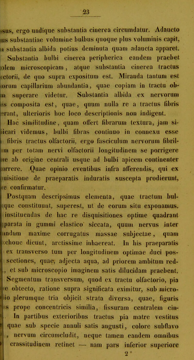 ssiis, eigo uiidique substantia cinerea circumdatur. Adaucto iiis substantiae volumine bulbus quoque plus voluminis capit, u substantia albida potius deminuta quani adaucta apparet. Substantia bulbi cinerea peripberica eandem praebet )y\em microscopicam, atque substantia cinerea tractus lcctorii, de quo supra expositum est. Mirauda tantuni est ^orum capillarium abundantia, quae copiam in tractu ob- ^ superare videtur. Substantia albida ex nervorum iiis composita est, quae, quum nulla re a tractus fibris nrant, ulterioris boc loco descriptioniii non indigent. Hac similitudine, quam oifert fibrarum textura, jam si- iticari videmus, bulbi fibras contiuuo in connexu esse II fibris tractus olfactorii, ergo fasciculum nervorum fibril- per totam nervi olfactorii longitudincm se porrigere ae ab origine centrali usque ad bulbi apicem continenter iirrere, Quae opinio eventibus infra alferendis, qui ex luisitioue de praeparatis induratis suscepta prodierunt, ee confirmatur, Postquam descripsimus elementa, quae tractura bul- qque constituunt, superest, ut de eorum situ exponamus. instituendas de hac re disquisitiones optime quadrant iparata in gummi elastico siccata, quum nervus inter iindum niaxime corrugatus massae subjectae, quam ixhouc dicunt, arctissime inhaereat. In his praeparatis ex transverso tum per longitudinem optimae duci pos- sectiones, quae, adjccta aqua, ad priorem ambitum red- ,, et sub microscopio imaginem satis dilucidam praebent. Segmentuin transversum, quod ex tractu olfactorio, pia ee obtecto, ratione supra significata eximitur, sub niicro- iio plerumque tria objicit strata diversa, quae, figuris «s prope concentricis similia, fissuram centralein ciii- In partibus exterioribns tractus pia matre vestitus quae sub specie annuli satis angusti, colorc subflavo nervum circumcludit, neque tameii eandem omnibus crassitudinem retinet — nam pars infcrior superiore 2 *