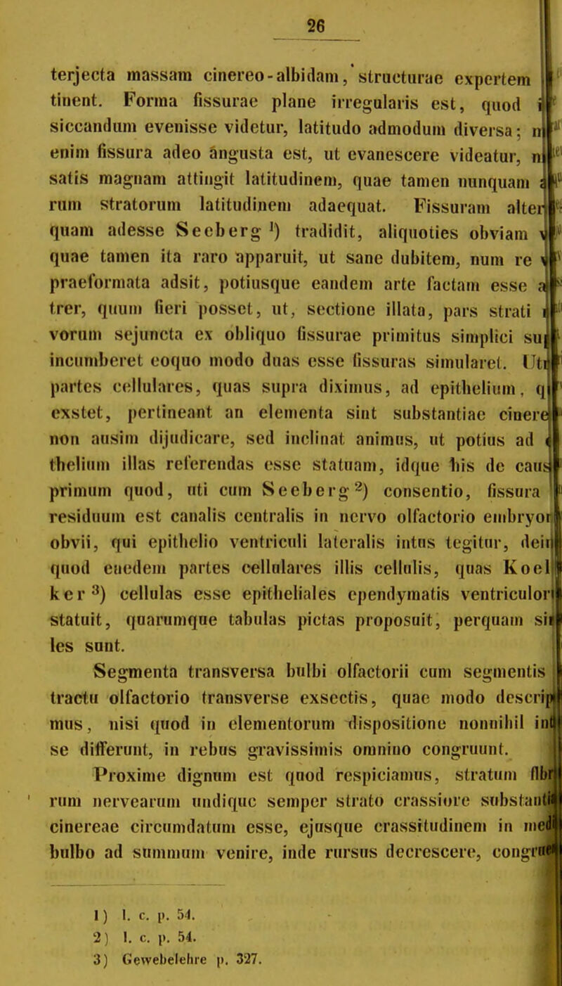 iii i __2e terjecta raassara cinereo-albidam,'structurae expertem tinent. Forma fissurae plane irregularis est, quod siccandum evenisse videtur, latitudo admodum diversa; enim fissura adeo angusta est, ut evanescere videatur, n satis magnam attingit latitudinem, quae tamen nunquam rum stratorum latitudinem adaequat. Fissuram alter quam adesse Secberg ') tradidit, aliquoiies obviam quae tamen ita raro apparuit, ut sane dubitem, num re i praeformata adsit, potiusque eandem arte factam esse 4 trer, quurn fieri posset, iit, sectione illata, pars strati vorum si^uncta ex obliquo fissurae primitus simplici su incumberet eoquo modo duas esse fissuras simularel. llt^ partes cellulares, quas supra diximus, ad epithelium, q cxstet, pertineant an elenienta sint substantiae cinerej non ausiin dijudicare, sed inclinat animns, ut potius ad thelium illas reierendas esse statuam, idque liis de caus primum quod, nti cum Seeberg^) consenlio, fissura residuum est canalis centralis in nervo olfactorio eiiibryori obvii, qui epitbelio ventriculi lateralis intus tegitur, dei quod eaedem partes cellnlaies iilis cellulis, quas Koel ker^) cellulas esse epitheliales cpendyraatis ventriculor statuit, quarumque tabulas pictas proposuit, perquam si les snnt. Segmenta transversa bulbi olfactorii cum segmentis tractu olfactorio transverse exsectis, quae modo dcscripj mus, nisi (^uod in clementorum dispositione nonnibil inl se diiferunt, in rebus gi'avissimis omniuo congruunt. Proxime dignum est quod rcspiciamus, stratum flbrjj rum nervearum uudiquc semper strato crassiore substaiitli cinereae circumdatum esse, ejusque crassitudinem in inedl bulbo ad summum venire, inde rursus dccrescere, congin*^ 1) 1. c. 1). 54. 2) I, c. p. 54. 3) Gevvebelehie j). 327.