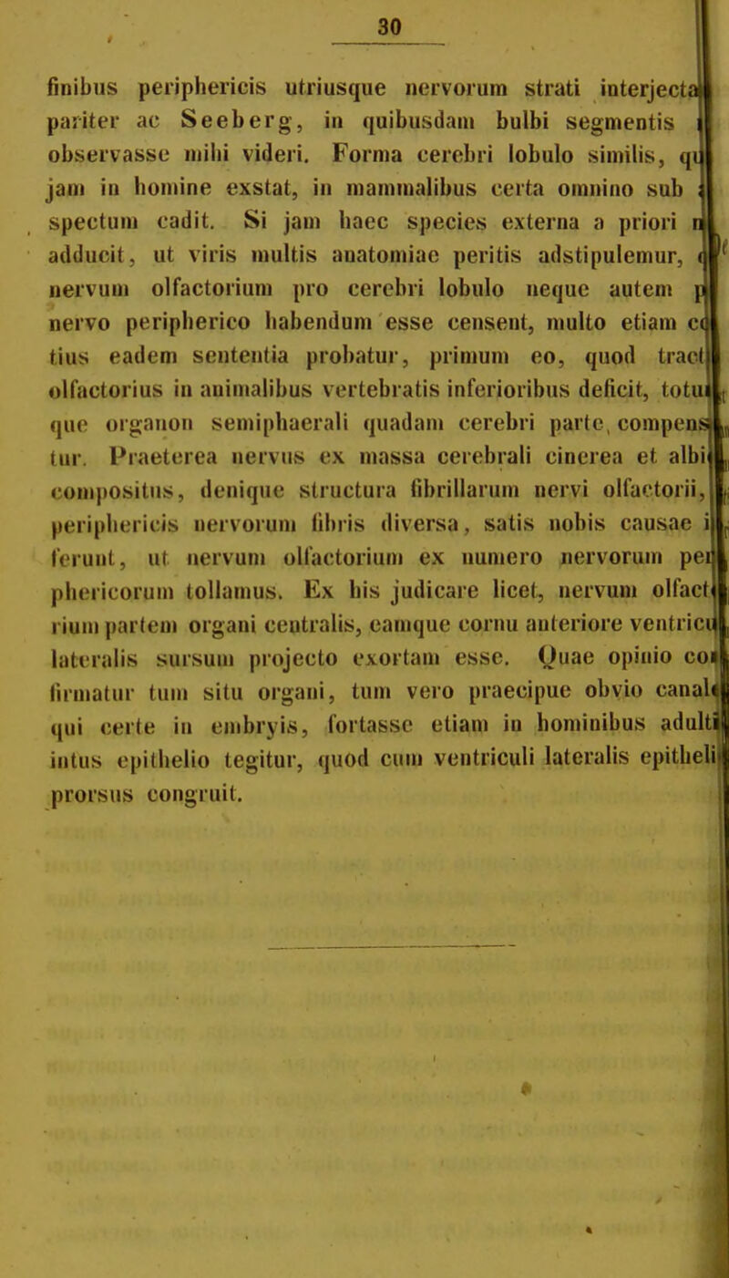 finibus periphericis utriusque iiervorura strati interjecta pariter ac Seeberg, in quibusdani bulbi segmentis observasse niihi videri. Forma cerebri lobulo simihs, qi ja0i in homine exstat, in mamnialibus certa omnino sub spectuni cadit, Si jam haec species externa a priori adducit, ut viris niultis auatomiac peritis adstipulemur, nervum olfactorium pro cerebri lobulo nequc autem nervo peripherico habendum esse censent, multo etiam c tius eadem sententia probatur, primum eo, quod tract olfactorius in animalibus vertebratis inferioribus deficit, totu que organon semiphaerali quadani cerebri parto, compens tur. Praeterea nervus ex massa cerebrali cinerea et albi compositus, deniquc structura fibrillarum nervi olfactorii, periphericis nervoruni fibris diversa, satis nobis causae i ferunt, ut uervuni olfactoriuni ex uuniero nervorum pei phericorum tollamus. Ex his judicare licet, nervuin olfact rium partem organi ceutralis, cainque cornu auteriore ventrici lateralis sursum piojecto exortam esse. Quae opinio co' firmatur tuin situ organi, tum vero praecipue obvio canaU qui certe in embryis, fortassc etiam in hominibus aduUi iutus epithelio tegitur, quod cuni ventriculi lateralis epitheli» prorsus congruit. <