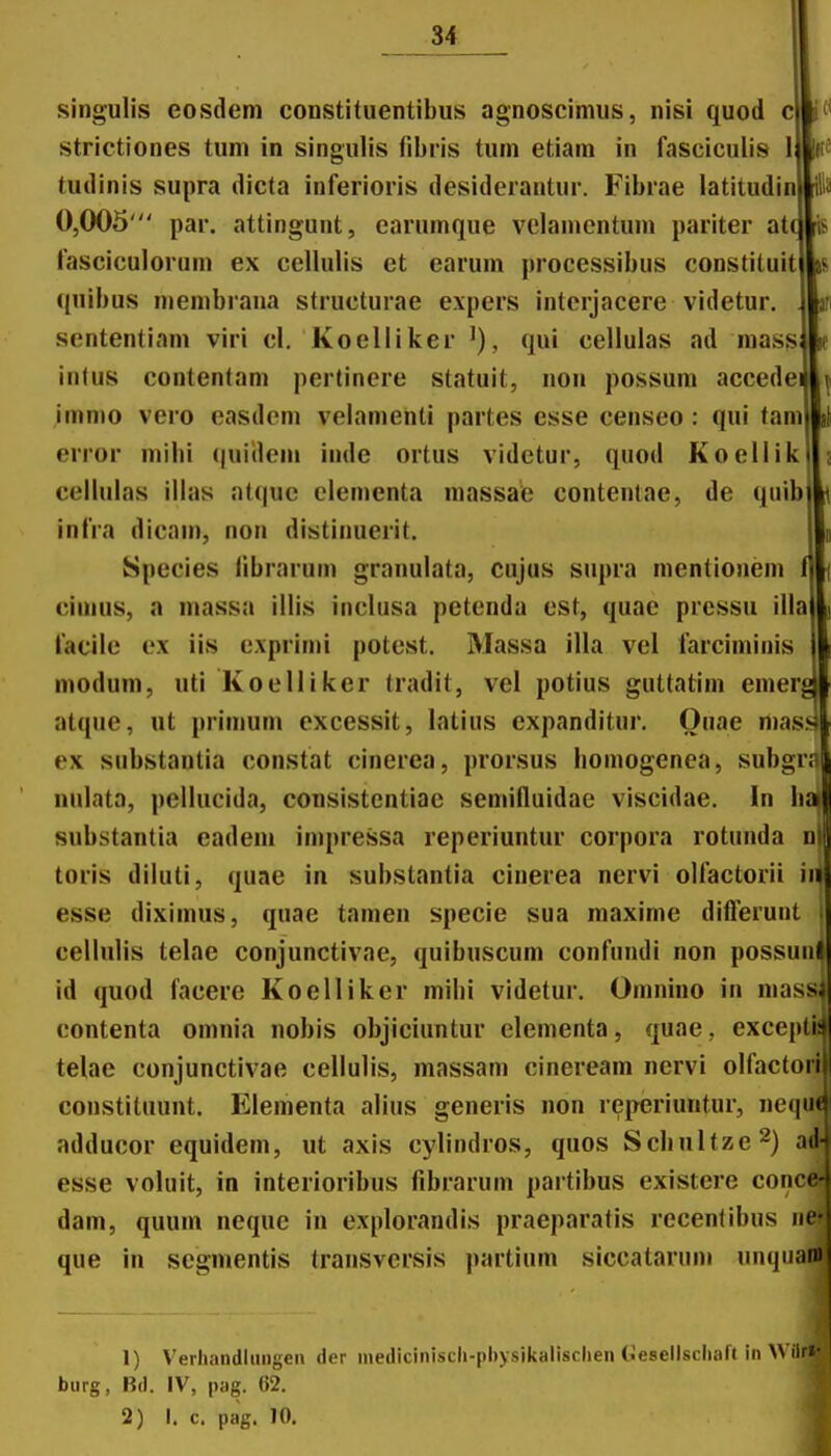 singulis eosdem constituentibus agnoscinius, nisi quod c strictlones tum in singulis fibris tum etiara in fasciculis 1 tudinis supra dicta inferioris desiderantur. Fibrae latiiudin 0,005' par. attingunt, earumque velamentum pariter at( fasciculorum ex cellulis et earum processibus constituit quibus membrana structurae expers intcrjacere videtur sententiam viri cl. Koelliker qui cellulas ad raass intus contentam pertinere statuit, non possum accedeili} immo vero easdcm velamenti partes esse censeo : qui fam error mibi (|uidem inde ortus videtur, (juod Koellik||j cellulas illas at(|uc elementa massae contentae, de quib infra dicain, non distinuerit. ||d Species librarum granulata, cujus supra mentionem cimus, n massa illis inclusa petenda est, quac prcssu illa facile ex iis exprimi potest. Massa illa vel farciminis modum, uti Koelliker tradit, vel potius guttatim emer atque, ut primum excessit, latius expanditur. Quae mas> ex substantia constat cinerea, prorsus homogenea, subgr nulata, pellucida, consistentiae semifluidae viscidae. In lia substantia eadem impressa reperiuntur corpora rotunda ni toris diluti, quae in substantia cinerea nervi olfactorii in esse diximus, quae tamen specie sua maxime diflerunt cellulis telae conjunctivae, quibuscura confundi non possuiil id quod facere Koelliker mibi videtur. Omnino in mass< contenta omnia nobis objiciuntur elementa, quae, exceptis! telae conjunctivae cellulis, massam cineream nervi olfactoriji constituunt. Elementa alius generis non r(3periuntur, nequf adducor equidem, ut axis cylindros, quos Scbultze^) ad* esse voluit, in interioribus fibrarum partibus existere concc dam, quum neque in explorandis praeparatis recentibus ne- que in segmentis transversis partium siccatarum unqiianJ 1) Veiliandliingen der mediciniscli-physikalisclien tlesellschafl in Wiiri-| burg, Bd. IV, pag. 62. 2) I. c. pag. )0. i
