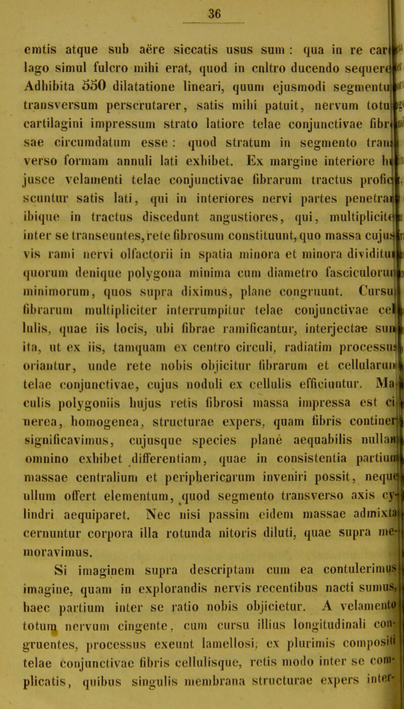 emtis atque siib aere siccatis usus sum : qua in re car lago simul fulcro niihi erat, quod in cnltro ducendo sequer Adhibita 550 dilatatione lineari, quuni ejusmodi segmentu oH transversum perscrutarer, satis mihi patuit, nervum totu S< cartilagini impressum strato latiore telae conjunctivae fibrl w' sae circumdatum esse : quod stratum in segmento trau verso formam annuli lati exhibet. Ex margine interiore hi id jusce velamenti telae conjunctivae fibrarum tractus profic scunlur satis lati, qui in interiores nervi partes penetrai ibique in tractus discedunt angustiores, qui, multiplicit^ u inter se transeuntes,re(e fibrosum constituunt, quo massa cujut vis rami nervi olfactorii in spatia minora et minora dividitui quorum denique polygona minima cuin diamctro fasciculoruijfii minimorum, quos supra diximus, plane congruunt. Cursujl» fibrarum niultipiiciter inlerrumpitur telae conjunctivae celli lulis, quae iis locis, ubi fibrae ramificantur, interjectae sunl ita, ut ex iis, tamquam ex centro circuli, radiatim processu» oriantur, unde rete nobis objicitur fibrarum et cellularun|i| telae conjunctivae, cujus noduli ex cellulis efficiuntur. Majl culis polygoniis hujus retis fibrosi massa impressa est cijl Tierca, homogenea, structurae expers, quam fibris continei|| significavimus, cujusque species plane aequabilis nullain omnino cxhibet dilferentiam, quae in consistentia partiuol niassae centralium et periphericarum inveniri possit, nequeji ullum olfert elementum, quod segmento transverso axis cy^ lindri aequiparet. Nec nisi passini eidcm massae admixta cernuntur corpora illa rotunda nitoris diluli, quae supra me- moravimus. Si imaginem supra descriptani cum ea contulerimus imagine, quam in explorandis nervis recentibus nacti sumus, j haec partium inter se ratio nobis objicietur, A velamen(oj| totuqj^ nervum cingente, cum cursu illius longitudinali coii-i| gruentes, processus exeunt lamellosi, ex plurimis compositi|i telae conjunctivac fibris cellulisque, retis modo inter se coni- j plicatis, quibus singulis membrana structurae expers intp.r- ,