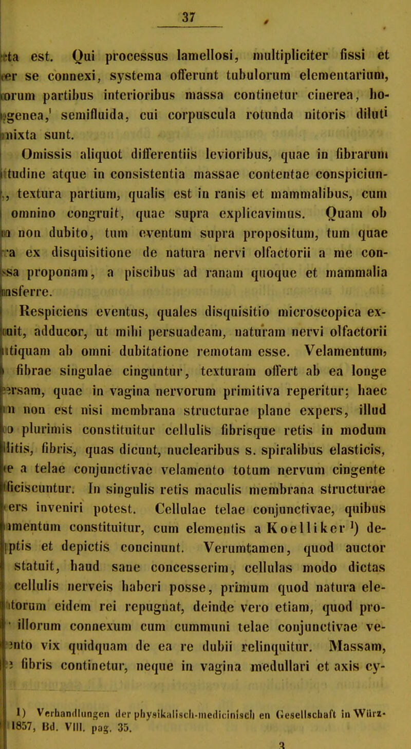 0 kta est. Oui processus lamellosi, niultipliciter fissi et Ber se connexi, systema offerunt tubulorum elenientarium, mrum partibus intcrioribus massa continetur cinerea, ho- kgenea,' semifluida, cui corpuscula rotunda nitoris diluti niixta sunt. Oniissis aliquot dilTerentiis levioribus, quae in librarum iitudine atque in consistentia massae contentae conspiciun- textura partium, qualis est in ranis et mammalibus, cum omnino congruit, quae supra explicavimus. Ouam ob Hi non dubito, tum eventum supra propositum, tum quae ra ex disquisitione de natura nervi olfiictorii a me con- ssa proponam, a piscibus ad ranam quoque et mammalia msferre. Respiciens eventus, quaies disquisitio microscopica ex- Doit, adducor, ut milii persuadeam, naturam nervi olfactorii iitiquam ab omni dubitatione remotam esse. Velamentum? I fibrae singulae cinguntur, texturam offert ab ea longe ^ersam, quae in vagina nervorum primitiva reperitur; haec m non est nisi membrana structurae plane expers, illud 90 plurimis constituitur cellulite fibrisque retis in modum llitis, fibris, quas dicunt, nuclearibus s. spiralibus elasticis, a telae conjunctivae velamento totum nervum cingente IBciscuntur. In singulis retis maculis membrana structurae lers invoniri potest. Cellulae telae conjunctivae, quibus amentum constituitur, cum elementis aKoeUikcr^) de- fptis et depictis concinunt. Verumtamen, quod auctor statuit, haud saue concesserim, cellulas modo dictas cellulis nerveis haberi posse, primum quod natura ele- iitorum eidem rei repugnat, deinde vero etiam, quod pro- ■ illorum connexum cum cummuni lelae conjunctivae ve- «nto vix quidquam de ea re dubii relinquitur, Massam, i; fibris continetur, neque in vagina inedullari ct axis cy- 1) Vfrhandliingen der pliysikaliscli-mediciniscll en Gesellschaft inWiirz- 11857, Bd. VIII. pag. 35. 5