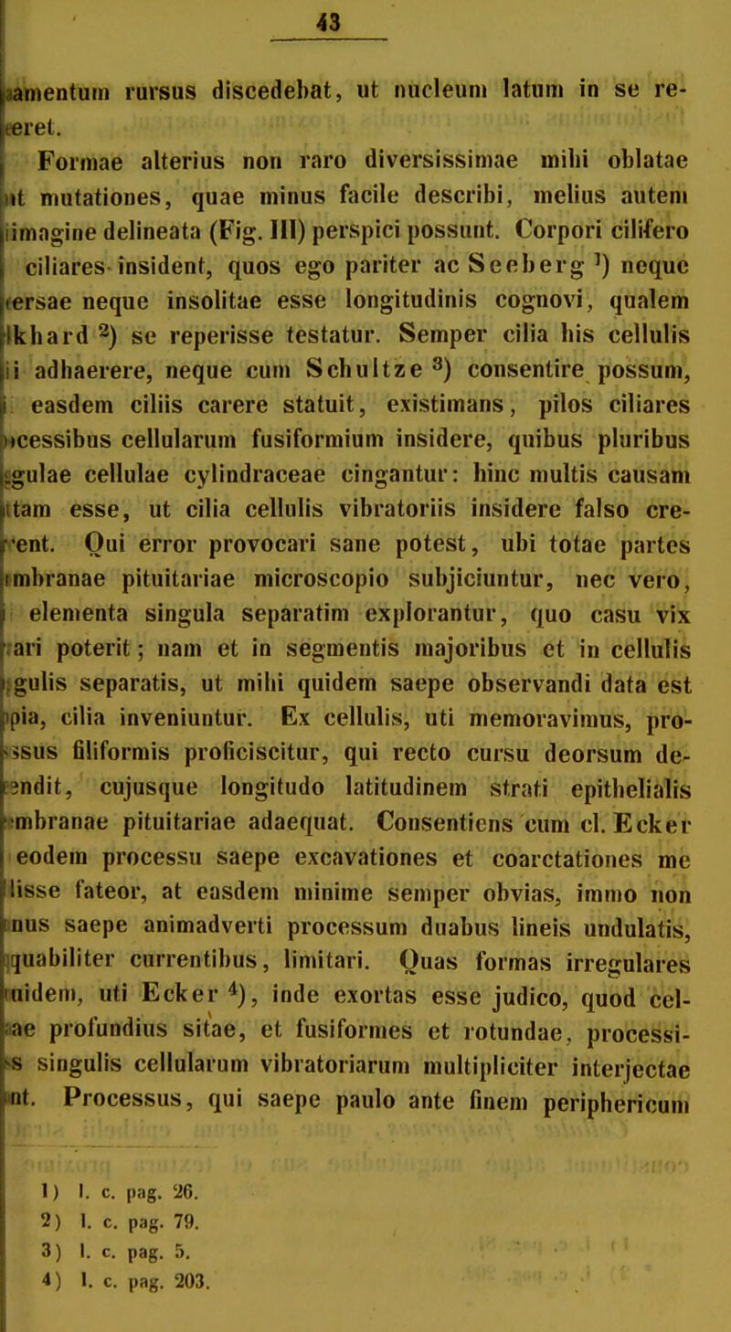 l^entum rursus discedebat, ut nucleuni latum in se re- eeret. Formae alterius non raro diversissimae milii oblatae iit mutationes, quae minus facile describi, melius auteni iimagine delineata (Fig. 111) perspici possunt. Corpori ciMero Ciliares insident, quos ego pariter ac Seeberg ') neque fersae neque insolitae esse longitudinis cognovi, qualem ikhard ^) se reperisse testatur. Semper cilia bis cellulis ii adhaerere, neque cum Schultze ^) consentire possum, i easdem ciliis carere statuit, existimans, pilos ciliares «cessibus cellularum fusiformium insidere, quibus pluribus pgulae cellulae cylindraceae cingantur: hinc multis causam ttam esse, ut cilia cellulis vibratoriis insidere falso cre- vent. Oui error provocari sane potest, ubi totae partes •mbranae pituitariae microscopio subjiciuntur, nec vero, ! elementa singula separatim explorantur, quo casu vix rari poterit; nam et in segmentis majoribus et in cellulis jgulis separatis, ut mihi quidem saepe observandi data est )pia, cilia inveniuntur. Ex cellulis, uti memoravimus, pro- i5sus filiformis proficiscitur, qui recto cursu deorsum de- jsndit, cujusque longitudo latitudinem strati epithelialis Dmbranae pituitariae adaequat. Consenticns cum cl. Ecker eodem processu saepe excavationes et coarctationes me lisse fateor, at easdem nnnime semper obvias, immo iion mus saepe animadverti processum duabus hneis undulatis, iquabiliter currentibus, limitari. Ouas formas irregulares Buidem, uti Ecker *), inde exortas esse judico, quod cel- aae profundius sitae, et fusiformes et rotundae, processi- « singulis celiularum vibratoriarum multipliciter interjectae mt, Processus, qui saepe paulo ante finem periphericuni 1) I. c. pag. 26. 2) 1. c. pag. 79. 3) I. c. pag. 5.