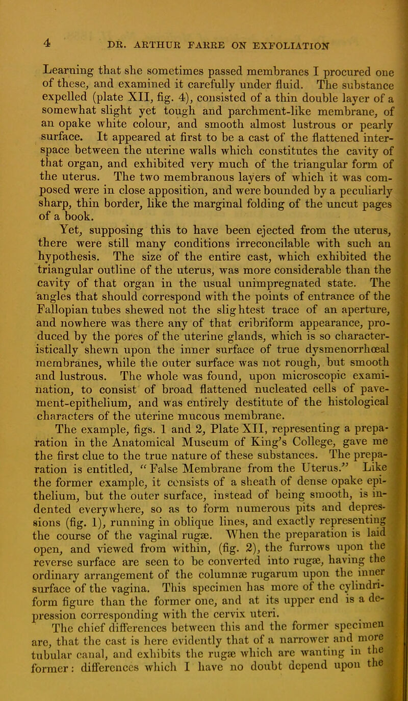 Learning that she sometimes passed membranes I procured one of these, and examined it carefully under fluid. The substance expelled (plate XII, fig. 4), consisted of a thin double layer of a somewhat slight yet tough and parchment-like membrane, of an opake white colour, and smooth almost lustrous or pearly surface. It appeared at first to be a cast of the flattened inter- space between the uterine walls which constitutes the cavity of that organ, and exhibited very much of the triangular form of the uterus. The two membranous layers of which it was com- posed were in close apposition, and were bounded by a peculiarly sharp, thin border, like the marginal folding of the uncut pages of a book. Yet, supposing this to have been ejected from the uterus, there were still many conditions irreconcilable with such an hypothesis. The size of the entire cast, which exhibited the triangular outline of the uterus, was more considerable than the cavity of that organ in the usual unimpregnated state. The angles that should correspond with the points of entrance of the Fallopian tubes shewed not the slig htest trace of an aperture, and nowhere was there any of that cribriform appearance, pro- duced by the pores of the uterine glands, which is so character- istically shewn upon the inner surface of true dysmenorrhoeal membranes, while the outer surface was not rough, but smooth and lustrous. The whole was found, upon microscopic exami- nation, to consist of broad flattened nucleated cells of pave- ment-epithelium, and was entirely destitute of the histological characters of the uterine mucous membrane. The example, figs. 1 and 2, Plate XII, representing a prepa- ration in the Anatomical Museum of King's College, gave me the first clue to the true nature of these substances. The prepa- ration is entitled,  False Membrane from the Uterus/5 Like the former example, it consists of a sheath of dense opake epi- thelium, but the outer surface, instead of being smooth, is in- dented everywhere, so as to form numerous pits and depres- sions (fig. 1), running in oblique lines, and exactly representing the course of the vaginal rugae. When the preparation is laid open, and viewed from within, (fig. 2), the furrows upon the reverse surface are seen to be converted into rugae, having the ordinary arrangement of the columnar rugarum upon the inner surface of the vagina. This specimen has more of the cylindri- form figure than the former one, and at its upper end is a de- j pression corresponding with the cervix uteri. The chief differences between this and the former specimen are, that the cast is here evidently that of a narrower and more tubular canal, and exhibits the rugae which are wanting in the former: differences which I have no doubt depend upon the