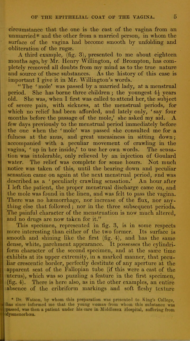 circumstance that the one is the cast of the vagina from an unmarried* and the other from a married person, in whom the surface of the vagina had become smooth by unfolding and obliteration of the rugae. A third example, (fig. 3), presented to me about eighteen months ago, by Mr. Henry Willington, of Brompton, has com- pletely removed all doubts from my mind as to the true nature and source of these substances. As the history of this case is important I give it in Mr. Willington's words.  The ' mole' was passed by a married lady, at a menstrual period. She has borne three children ; the youngest 4£ years old. She was, when I first was called to attend her, the subject of severe pain, with sickness, at the menstrual periods, for which no relief had been afforded, and lately only, ' say four months before the passage of the mole/ she asked my aid. A few days previously to the menstrual period immediately before the one when the ' mole' was passed she consulted me for a fulness at the anus, and great uneasiness in sitting down; accompanied with a peculiar movement of crawling in the vagina, c up in her inside/ to use her own words. The sensa- tion was intolerable, only relieved by an injection of Goulard water. The relief was complete for some hours. Not much notice was taken of this, until the bearing down and peculiar sensation came on again at the next menstrual period, and was described as a ' peculiarly crawling sensation/ An hour after I left the patient, the proper menstrual discharge came on, and the mole was found in the linen, and was felt to pass the vagina. There was no haemorrhage, nor increase of the flux, nor any- thing else that followed; nor in the three subsequent periods. The painful character of the menstruation is now much altered, and no drugs are now taken for it. This specimen, represented in fig. 3, is in some respects more interesting than either of the two former. Its surface is smooth and shining like the first (fig. 4), and has the same dense, white, parchment appearance. It possesses the cylindri- form character of the second specimen, and at the same time exhibits at its upper extremity, in a marked manner, that pecu- liar crescentic border, perfectly destitute of any aperture at the apparent seat of the Fallopian tube (if this were a cast of the uterus), which was so puzzling a feature in the first specimen, (fig. 4). There is here also, as in the other examples, an entire absence of the cribriform markings and soft fleshy texture >•* Dr. Watson, by whom this preparation was presented to King's College, has since informed me that the young woman from whom this substance was passed, was then a patient under his care in Middlesex Hospital, Buffering from dysmenorhcea.