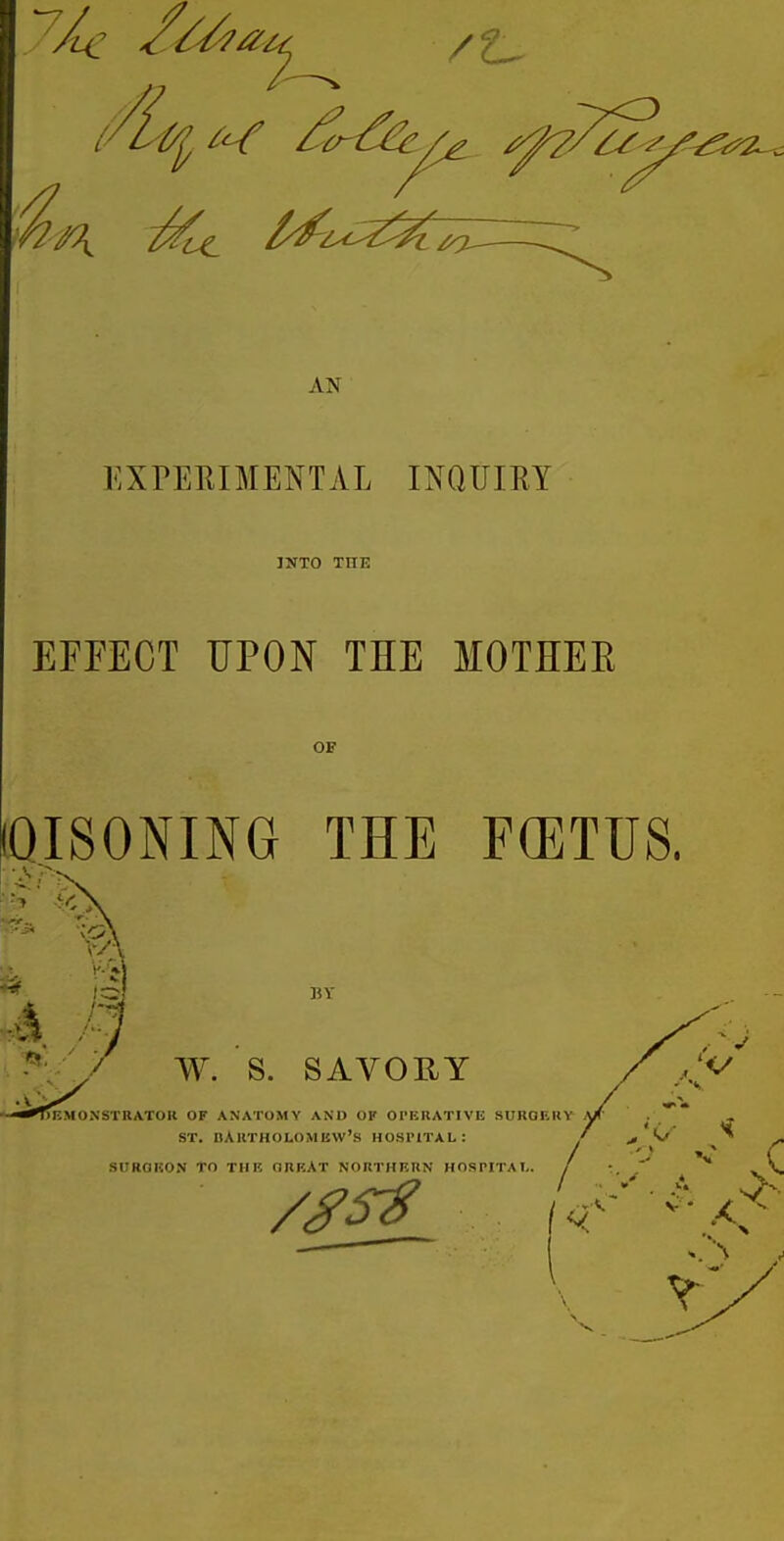 AN EXPEEIMENTAL INQUIRY INTO THE EFFECT UPON THE MOTHEE OF [QISONING THE FCETUS. W. S. SAVORY ONSTRATOR OF ANATOMY AND OF OPERATIVE SUROEIIY ST. BARTHOLOMEW'S HOSi'lTAL: SURORON TO THE OREAT NORTHERN HOSPITAL.