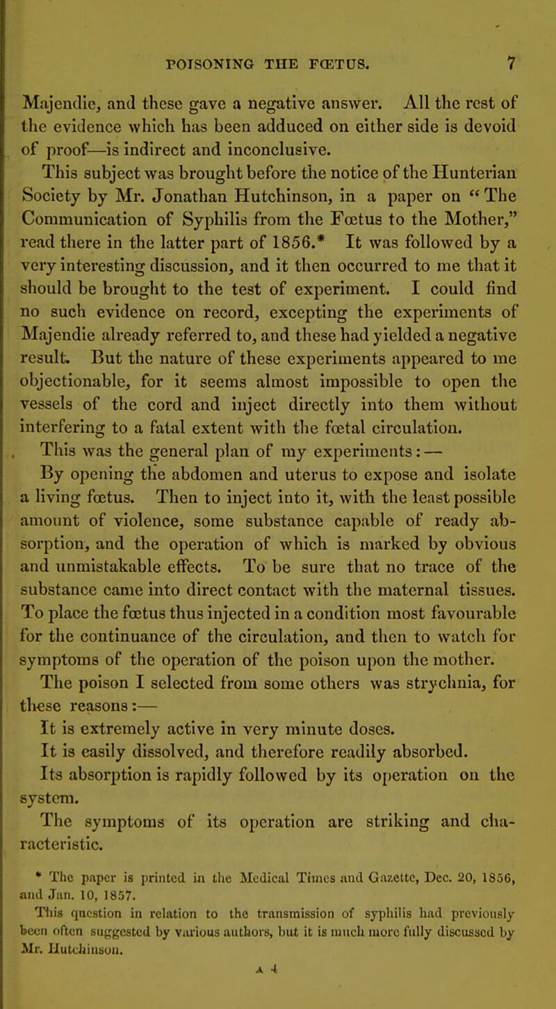 Majendie, and these gave a negative answer. All the rest of the evidence which has been adduced on either side is devoid of proof—is indirect and inconclusive. This subject was brought before the notice of the Hunterian Society by Mr. Jonathan Hutchinson, in a paper on  The Communication of Syphilis from the Foetus to the Mother, read there in the latter part of 1856.* It was followed by a very interesting discussion, and it then occurred to me that it should be brought to the test of experiment. I could find no such evidence on record, excepting the experiments of Majendie already referred to, and these had yielded a negative result. But the nature of these experiments appeared to me objectionable, for it seems almost impossible to open the vessels of the cord and inject directly into them without interfering to a fatal extent with the foetal circulation. This was the general plan of my experiments: — By opening the abdomen and uterus to expose and isolate a living foetus. Then to inject into it, with the least possible amount of violence, some substance capable of ready ab- sorption, and the operation of which Is marked by obvious and unmistakable effects. To be sure that no trace of the substance came into direct contact with the maternal tissues. To place the foetus thus injected in a condition most favoui-able for the continuance of the circulation, and then to watch for symptoms of the operation of the poison upon the mother. The poison I selected from some others was sti-ychnla, for tl>ese reasons:— It is extremely active In very minute doses. It is easily dissolved, and therefore readily absorbed. Its absorption Is rapidly followed by Its operation on the system. The symptoms of its operation are striking and cha- racteristic. ♦ The paper is printed in the Medical Times and Gazette, Dec. 20, 1856, and Jan. 10, 1857. Tliis question in relation to the transmission of syphilis had previously been often suggested by various authors, but it is nnich Uiore fully discussed by Mr. Ilutcliiusou.