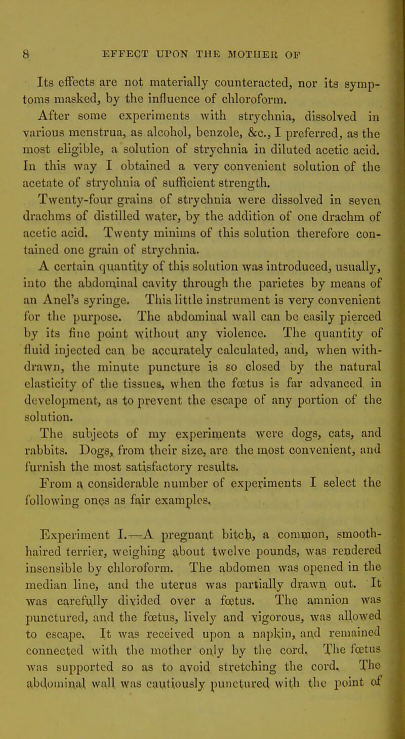 Its effects are not materially counteractetl, nor its symp- toms masked, by the influence of chloroform. After some experiments with strychnia, dissolved in various menstrua, as alcohol, benzole, &c., I preferred, as the most eligible, a solution of strychnia in diluted acetic acid. In this way I obtained a very convenient solution of the acetate of strychnia of sufficient strength. Twenty-four grains of strychnia were dissolved in seven drachms of distilled wa,ter, by the addition of one drachm of acetic acid. Twenty minims of this solution therefore con- tained one grain of strychnia. A certain quantity of this solution was introduced, usually, into the abxlon^inal cavity through the parietes by means of an Anel's syringe. This little instrument is vei*y convenient for the pui'pose. The abdoaninal wall can be easily pierced by its fine point without any violence. The quantity of fluid injected can be accurately calculated, and, when with- drawn, the minute puncture is so closed by the natural elasticity of the tissues, when the foetus is far advanced in development, as to prevent the escape of any portion of the solution. The subjects of my experiixients were dogs, cats, and rabbits. Dogs^ from their size, are the most convenient, and furnish the most satisfactory results. From a, considerable number of expeviments I select the following ones as fa,ir examples. Experiment I.—A pregnant bitchj a common, smooth- haired terrier, weighing about twelve pounds, was rendered insensible by chloroform. The abdomen was opened in the median line, and the uterus was partially drawn out. It was carefully divided over a foetus. The amnion was punctured, and the foetus, lively and vigorous, was allowed to escape. It was received upon a napkin, and remained connected with the mother only by tlie cord. The foetus was supported so as to avoid stretching the cord. The abdominal wall was cautiously punctured with the point of