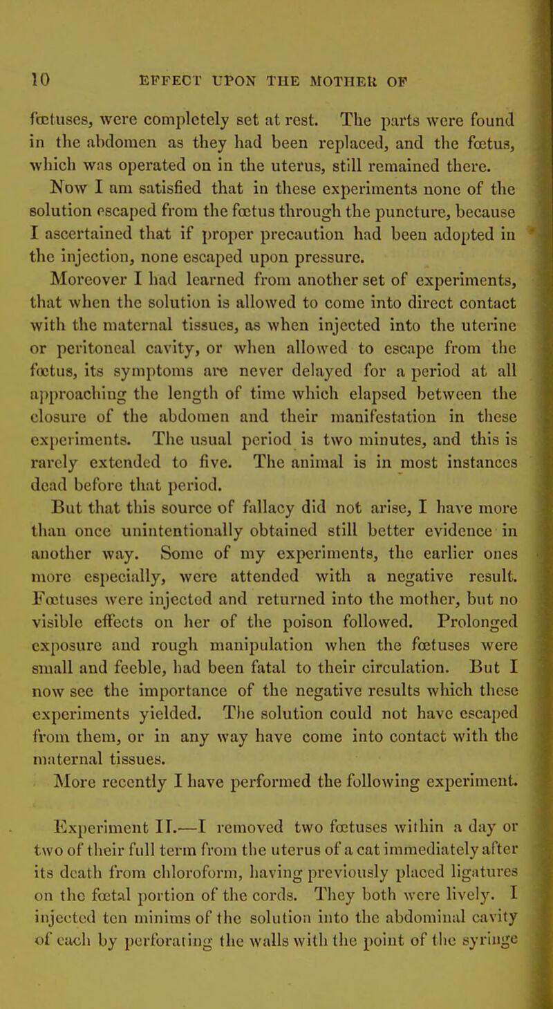 fojtusesj were completely set at rest. The parts were found in the abdomen as they had been replaced, and the foetus, which was operated on in the uterus, still remained there. Now I am satisfied that in these experiments none of the solution escaped from the foetus through the puncture, because I ascertained that if proper precaution had been adopted in the injection, none escaped upon pressure. Mox'eover I had learned from another set of experiments, that when the solution is allowed to come into direct contact with the maternal tissues, as when injected into the uterine or peritoneal cavity, or when allowed to escape from the foetus, its symptoms are never delayed for a period at all ajiproaching the length of time which elapsed between the closure of the abdomen and their manifestation in these experiments. The usual period is two minutes, and this is rarely extended to five. The animal is in most instances dead before that period. But that this source of fallacy did not arise, I have moi*e than once unintentionally obtained still better evidence in another way. Some of my experiments, the earlier ones more especially, were attended with a negative result. Foetuses were injected and returned into the mother, but no visible effects on her of the poison followed. Prolonged exposure and rough manipulation when the foetuses were small and feeble, had been fatal to their circulation. But I now see the importance of the negative results which these experiments yielded. The solution could not have escaped from them, or in any way have come into contact with the maternal tissues. More recently I have performed the following experiment. Experiment II.—I removed two foetuses within a day or two of their full term from the uterus of a cat immediately after its death from chloroform, having previously placed ligatures on the foetal portion of the cords. They both were lively. I injected ten minims of the solution into the abdominal cavity of each by perforating the walls with the point of the syringe