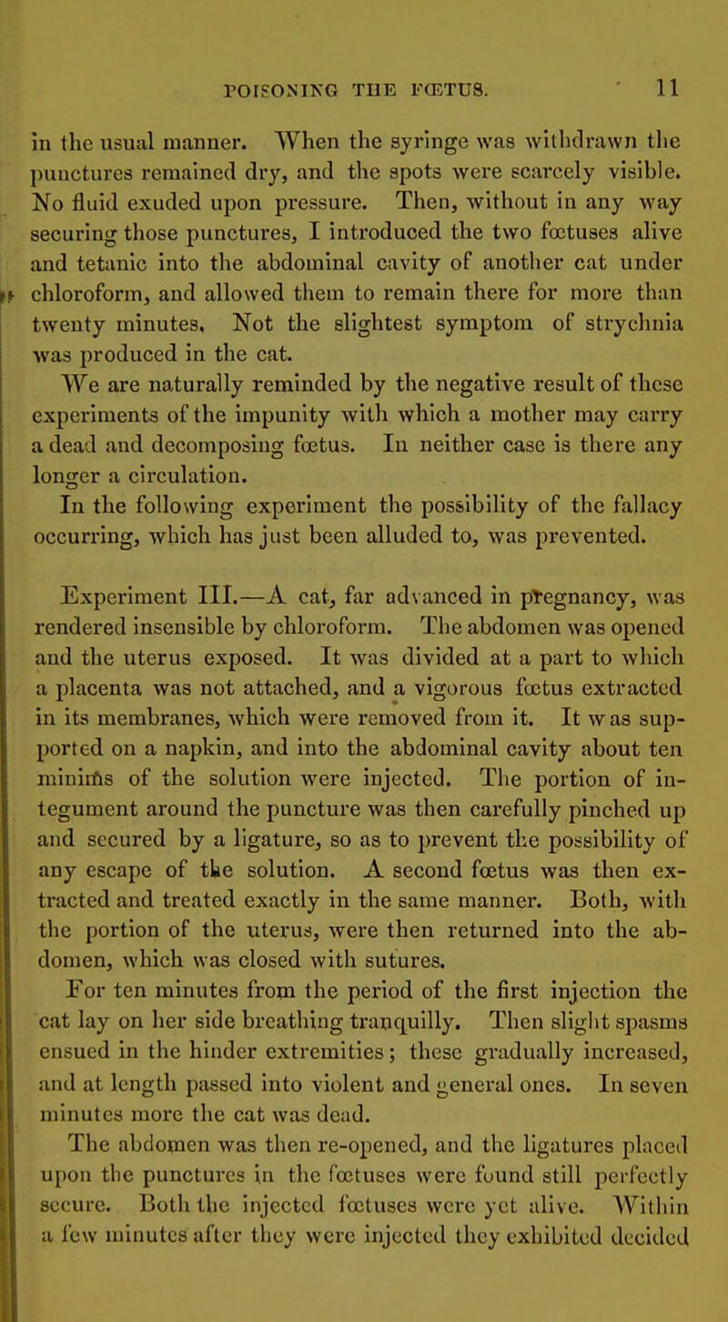 in the usual manner. When the syringe was withdrawn the punctures remained dry, and the spots were scarcely visible. No fluid exuded upon pressure. Then, without in any way securing those punctures, I introduced the two foetuses alive and tetanic into the abdominal cavity of another cat under chloroform, and allowed them to remain there for more than twenty minutes, Not the slightest symptom of strychnia was produced in the cat. We are naturally reminded by the negative result of these experiments of the impunity with which a mother may carry a dead and decomposing foetus. In neither case is there any longer a circulation. In the following experiment the possibility of the fallacy occurring, which has just been alluded to, was prevented. Experiment III.—A cat, far advanced in pTegnancy, was rendered insensible by chloroform. The abdomen was opened and the uterus exposed. It was divided at a part to which a placenta was not attached, and a vigorous foetus extracted in its membranes, which were removed from it. It was sup- ported on a napkin, and into the abdominal cavity about ten miniifls of the solution were injected. The portion of in- tegument around the puncture was then carefully pinched up and secured by a ligature, so as to prevent the possibility of any escape of tke solution. A second foetus was then ex- tracted and treated exactly in the same manner. Both, with the portion of the uterus, were then returned into the ab- domen, which was closed with sutures. For ten minutes from the period of the first injection the cat lay on her side breathing tranquilly. Then slight spasms ensued in the hinder extremities; these gradually increased, and at length passed into violent and general ones. In seven minutes more the cat was dead. The abdomen was then re-opened, and the ligatures placed upon the punctures in the foetuses were found still perfectly secure. Both the injected foetuses were yet alive. Within a few minutes after they were injected they exhibited decided